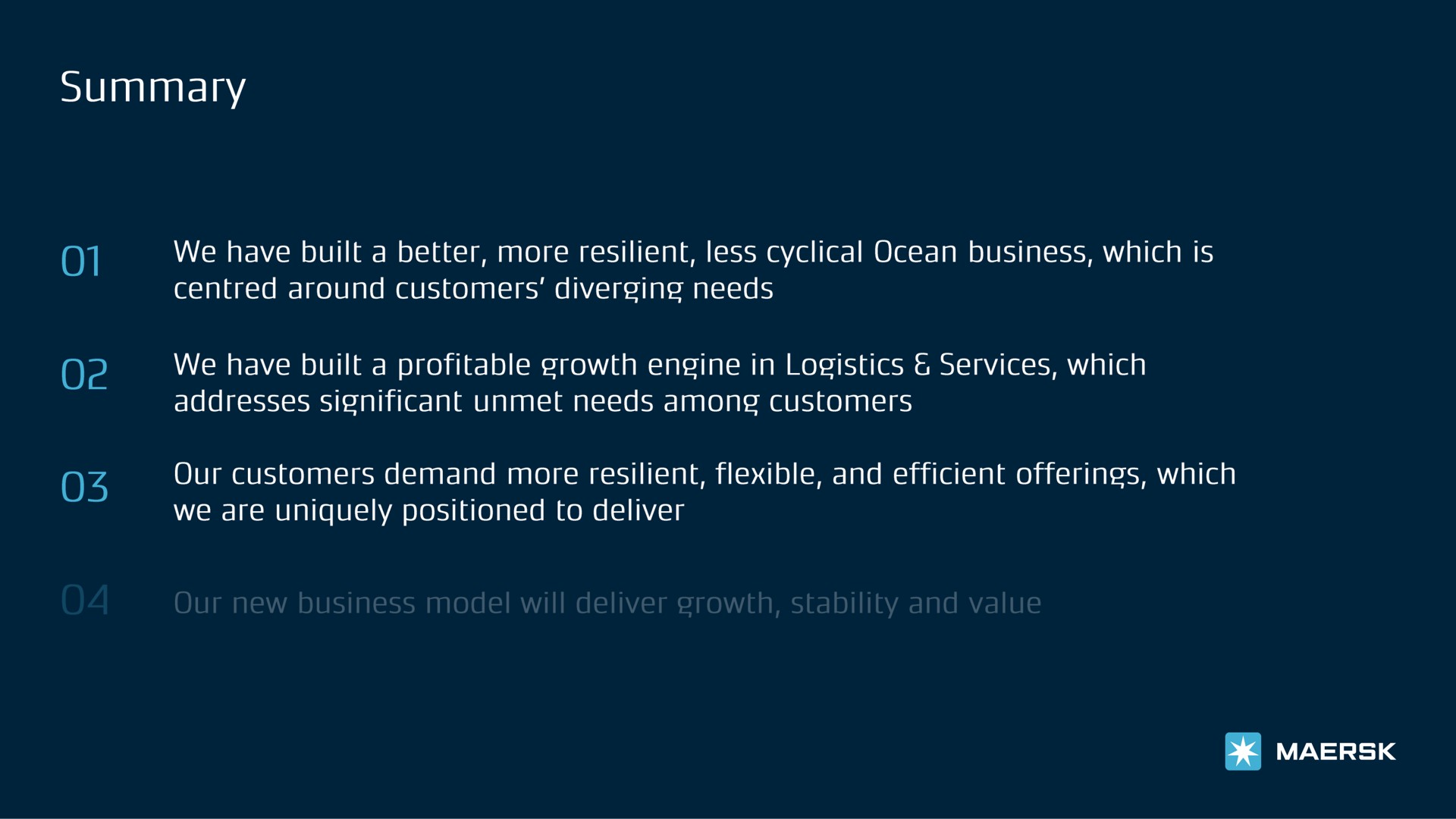 solan of we have built a better more resilient less cyclical ocean business which is around customers diverging needs we have built a profitable growth engine in logistics services which addresses significant unmet needs among customers our customers demand more resilient flexible and efficient offerings which we are uniquely positioned to deliver | Maersk