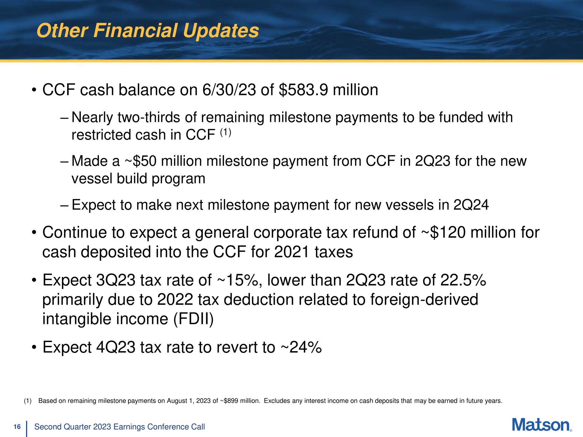other financial updates cash balance on of million nearly two thirds of remaining milestone payments to be funded with restricted cash in made a million milestone payment from in for the new vessel build program expect to make next milestone payment for new vessels in continue to expect a general corporate tax refund of million for cash deposited into the for taxes expect tax rate of lower than rate of primarily due to tax deduction related to foreign derived intangible income expect tax rate to revert to | Matson