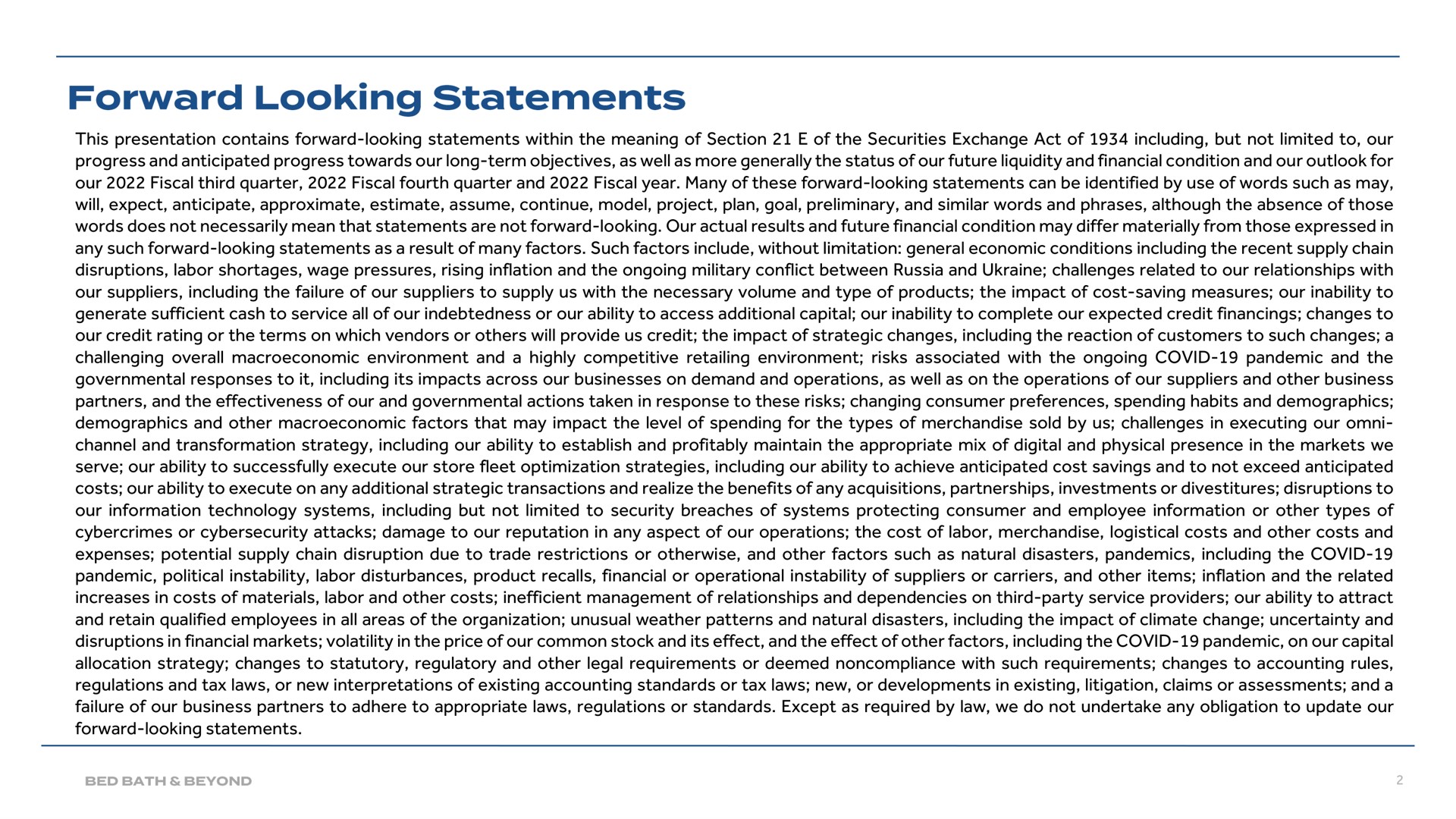 this presentation contains forward looking statements within the meaning of section of the securities exchange act of including but not limited to our progress and anticipated progress towards our long term objectives as well as more generally the status of our future liquidity and financial condition and our outlook for our fiscal third quarter fiscal fourth quarter and fiscal year many of these forward looking statements can be identified by use of words such as may will expect anticipate approximate estimate assume continue model project plan goal preliminary and similar words and phrases although the absence of those words does not necessarily mean that statements are not forward looking our actual results and future financial condition may differ materially from those expressed in any such forward looking statements as a result of many factors such factors include without limitation general economic conditions including the recent supply chain disruptions labor shortages wage pressures rising inflation and the ongoing military conflict between russia and challenges related to our relationships with our suppliers including the failure of our suppliers to supply us with the necessary volume and type of products the impact of cost saving measures our inability to generate sufficient cash to service all of our indebtedness or our ability to access additional capital our inability to complete our expected credit financings changes to our credit rating or the terms on which vendors or will provide us credit the impact of strategic changes including the reaction of customers to such changes a challenging overall environment and a highly competitive retailing environment risks associated with the ongoing covid pandemic and the governmental responses to it including its impacts across our businesses on demand and operations as well as on the operations of our suppliers and other business partners and the effectiveness of our and governmental actions taken in response to these risks changing consumer preferences spending habits and demographics demographics and other factors that may impact the level of spending for the types of merchandise sold by us challenges in executing our channel and transformation strategy including our ability to establish and profitably maintain the appropriate mix of digital and physical presence in the markets we serve our ability to successfully execute our store fleet optimization strategies including our ability to achieve anticipated cost savings and to not exceed anticipated costs our ability to execute on any additional strategic transactions and realize the benefits of any acquisitions partnerships investments or divestitures disruptions to our information technology systems including but not limited to security breaches of systems protecting consumer and employee information or other types of or attacks damage to our reputation in any aspect of our operations the cost of labor merchandise logistical costs and other costs and expenses potential supply chain disruption due to trade restrictions or otherwise and other factors such as natural disasters pandemics including the covid pandemic political instability labor disturbances product recalls financial or operational instability of suppliers or carriers and other items inflation and the related increases in costs of materials labor and other costs inefficient management of relationships and dependencies on third party service providers our ability to attract and retain qualified employees in all areas of the organization unusual weather patterns and natural disasters including the impact of climate change uncertainty and disruptions in financial markets volatility in the price of our common stock and its effect and the effect of other factors including the covid pandemic on our capital allocation strategy changes to statutory regulatory and other legal requirements or deemed noncompliance with such requirements changes to accounting rules regulations and tax laws or new interpretations of existing accounting standards or tax laws new or developments in existing litigation claims or assessments and a failure of our business partners to adhere to appropriate laws regulations or standards except as required by law we do not undertake any obligation to update our forward looking statements forward looking | Bed Bath & Beyond