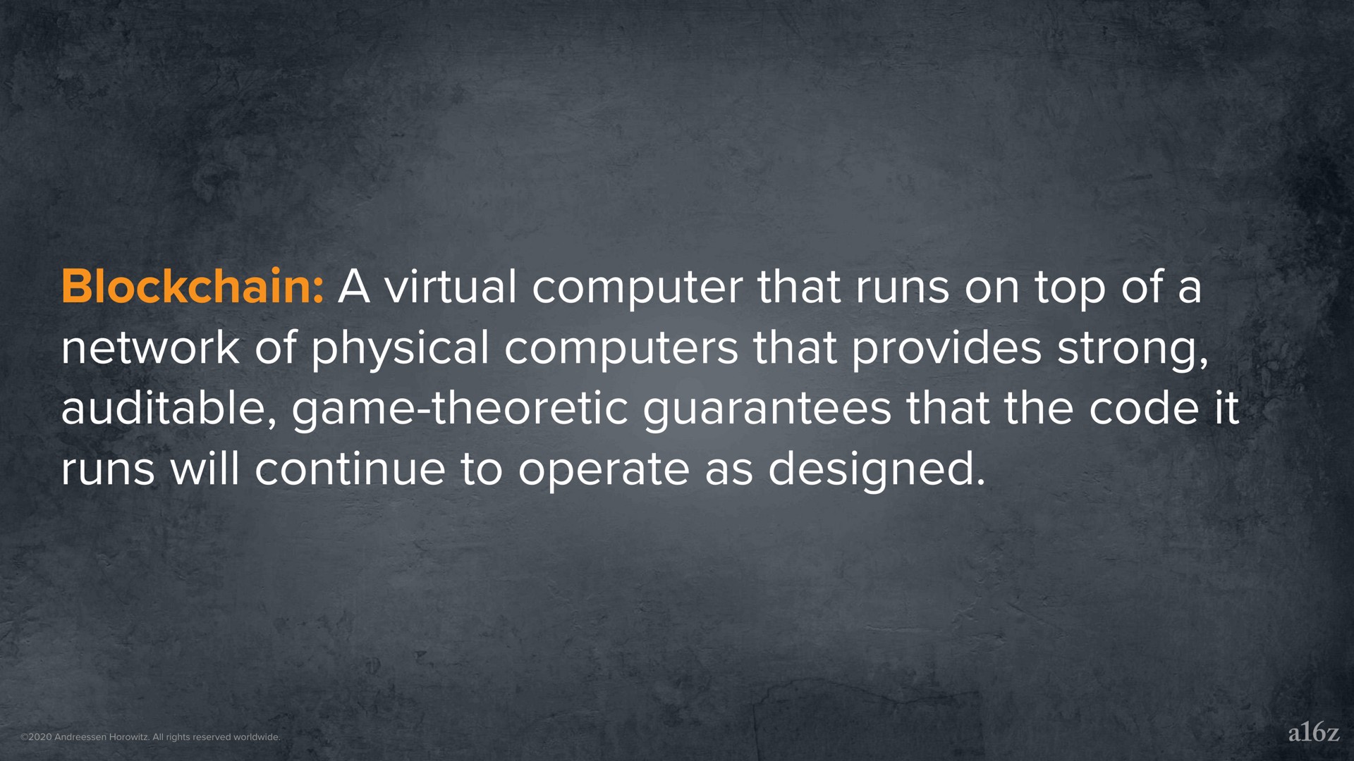 a virtual computer that runs on top of a network of physical computers that provides strong game theoretic guarantees that the code it runs will continue to operate as designed | a16z