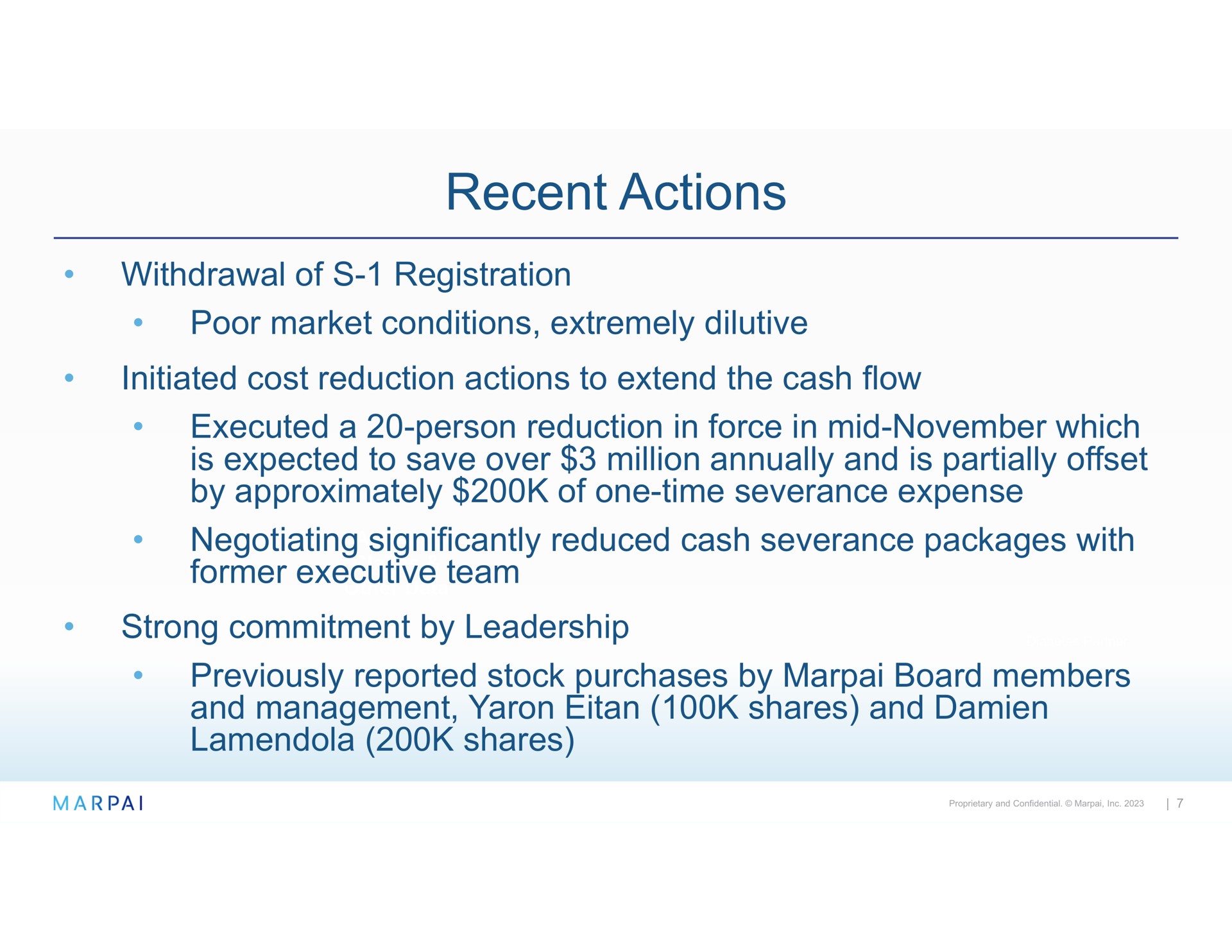 recent actions withdrawal of registration poor market conditions extremely dilutive executed a person reduction in force in mid which is expected to save over million annually and is partially offset by approximately of one time severance expense negotiating significantly reduced cash severance packages with former executive team strong commitment by leadership previously reported stock purchases by board members and management shares and shares | Marpai