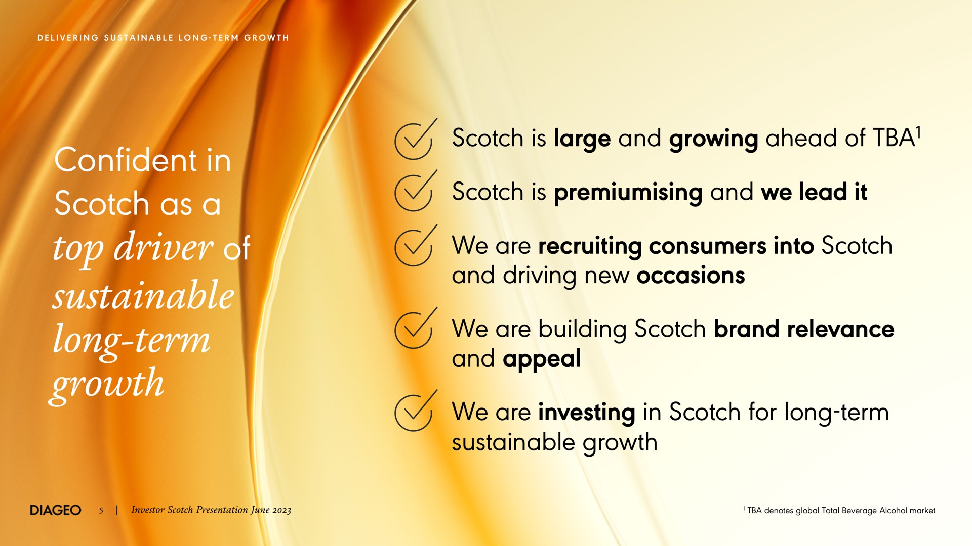 confident in scotch as a top driver of sustainable long term growth scotch is large and growing ahead of scotch is and we lead it we are recruiting consumers into scotch and driving new occasions we are building scotch brand relevance and appeal we are investing in scotch for long term sustainable growth i i term be denotes global total beverage alcohol market | Diageo