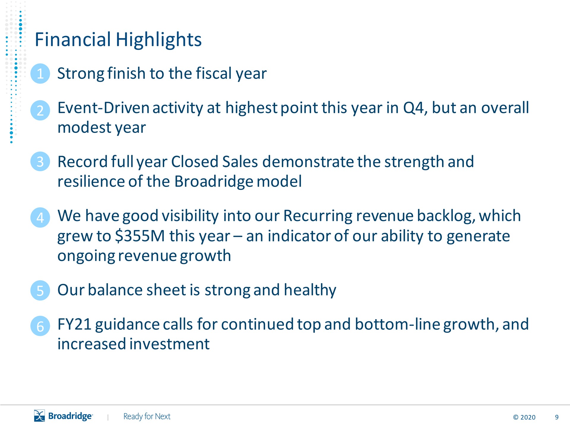 financial highlights strong finish to the fiscal year event driven activity at highest point this year in but an overall modest year record full year closed sales demonstrate the strength and resilience of the model we have good visibility into our recurring revenue backlog which grew to this year an indicator of our ability to generate ongoing revenue growth our balance sheet is strong and healthy guidance calls for continued top and bottom line growth and increased investment | Broadridge Financial Solutions