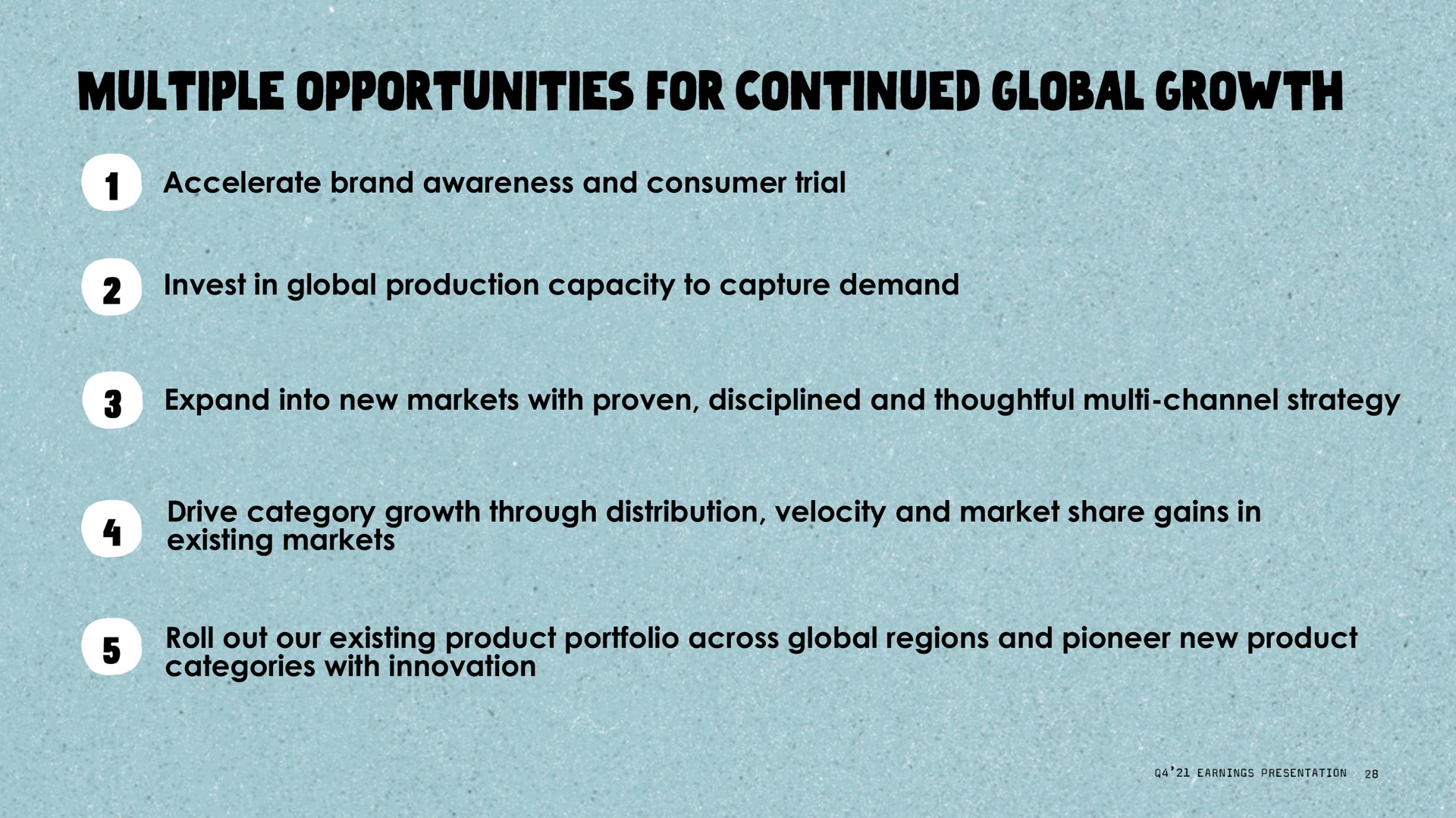 accelerate brand awareness and consumer trial invest in global production capacity to capture demand expand into new markets with proven disciplined and thoughtful channel strategy drive category growth through distribution velocity and market share gains in existing markets roll out our existing product portfolio across global regions and pioneer new product categories with innovation multiple opportunities for continued | Oatly