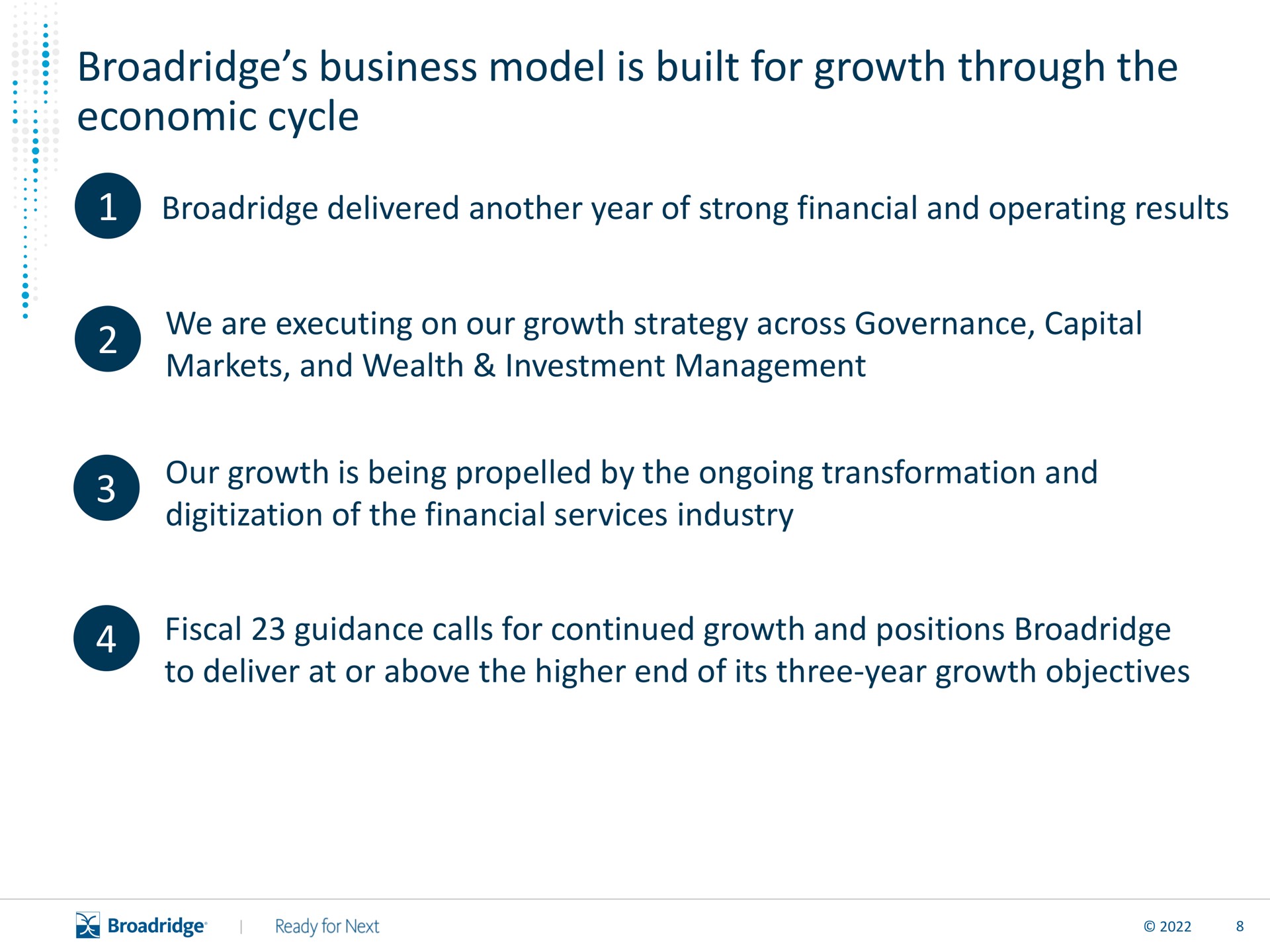 business model is built for growth through the economic cycle delivered another year of strong financial and operating results we are executing on our growth strategy across governance capital markets and wealth investment management our growth is being by the ongoing transformation and of the financial services industry fiscal guidance calls for continued growth and positions to deliver at or above the higher end of its three year growth objectives | Broadridge Financial Solutions