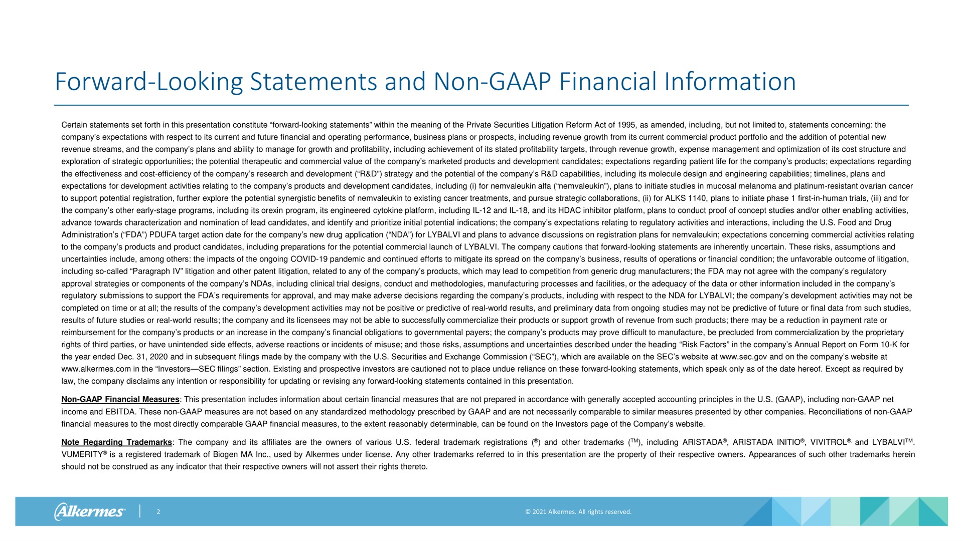 forward looking statements and non financial information certain statements set forth in this presentation constitute forward looking statements within the meaning of the private securities litigation reform act of as amended including but not limited to statements concerning the company expectations with respect to its current and future financial and operating performance business plans or prospects including revenue growth from its current commercial product portfolio and the addition of potential new revenue streams and the company plans and ability to manage for growth and profitability including achievement of its stated profitability targets through revenue growth expense management and optimization of its cost structure and exploration of strategic opportunities the potential therapeutic and commercial value of the company marketed products and development candidates expectations regarding patient life for the company products expectations regarding the effectiveness and cost efficiency of the company research and development strategy and the potential of the company capabilities including its molecule design and engineering capabilities plans and expectations for development activities relating to the company products and development candidates including i for alfa plans to initiate studies in mucosal melanoma and platinum resistant ovarian cancer to support potential registration further explore the potential synergistic benefits of to existing cancer treatments and pursue strategic collaborations for plans to initiate phase first in human trials and for the company other early stage programs including its program its engineered platform including and and its inhibitor platform plans to conduct proof of concept studies and or other enabling activities advance towards characterization and nomination of lead candidates and identify and initial potential indications the company expectations relating to regulatory activities and interactions including the food and drug administration target action date for the company new drug application for and plans to advance discussions on registration plans for expectations concerning commercial activities relating to the company products and product candidates including preparations for the potential commercial launch of the company cautions that forward looking statements are inherently uncertain these risks assumptions and uncertainties include among the impacts of the ongoing covid pandemic and continued efforts to mitigate its spread on the company business results of operations or financial condition the unfavorable outcome of litigation including so called paragraph litigation and other patent litigation related to any of the company products which may lead to competition from generic drug manufacturers the may not agree with the company regulatory approval strategies or components of the company including clinical trial designs conduct and methodologies manufacturing processes and facilities or the adequacy of the data or other information included in the company regulatory submissions to support the requirements for approval and may make adverse decisions regarding the company products including with respect to the for the company development activities may not be completed on time or at all the results of the company development activities may not be positive or predictive of real world results and preliminary data from ongoing studies may not be predictive of future or final data from such studies results of future studies or real world results the company and its licensees may not be able to successfully commercialize their products or support growth of revenue from such products there may be a reduction in payment rate or reimbursement for the company products or an increase in the company financial obligations to governmental payers the company products may prove difficult to manufacture be precluded from commercialization by the proprietary rights of third parties or have unintended side effects adverse reactions or incidents of misuse and those risks assumptions and uncertainties described under the heading risk factors in the company annual report on form for the year ended and in subsequent filings made by the company with the securities and exchange commission sec which are available on the sec at sec and on the company at alkermes in the investors sec filings section existing and prospective investors are cautioned not to place undue reliance on these forward looking statements which speak only as of the date hereof except as required by law the company disclaims any intention or responsibility for updating or revising any forward looking statements contained in this presentation non financial measures this presentation includes information about certain financial measures that are not prepared in accordance with generally accepted accounting principles in the including non net income and these non measures are not based on any standardized methodology prescribed by and are not necessarily comparable to similar measures presented by other companies reconciliations of non financial measures to the most directly comparable financial measures to the extent reasonably determinable can be found on the investors page of the company note regarding the company and its affiliates are the owners of various federal registrations and other including and is a registered of biogen used by alkermes under license any other referred to in this presentation are the property of their respective owners appearances of such other herein should not be construed as any indicator that their respective owners will not assert their rights thereto | Alkermes