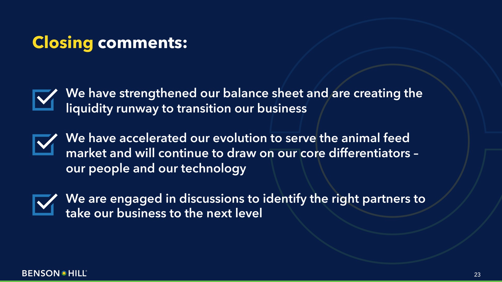 closing comments we have strengthened our balance sheet and are creating the liquidity runway to transition our business we have accelerated our evolution to serve the animal feed market and will continue to draw on our core differentiators our people and our technology we are engaged in discussions to identify the right partners to take our business to the next level | Benson Hill