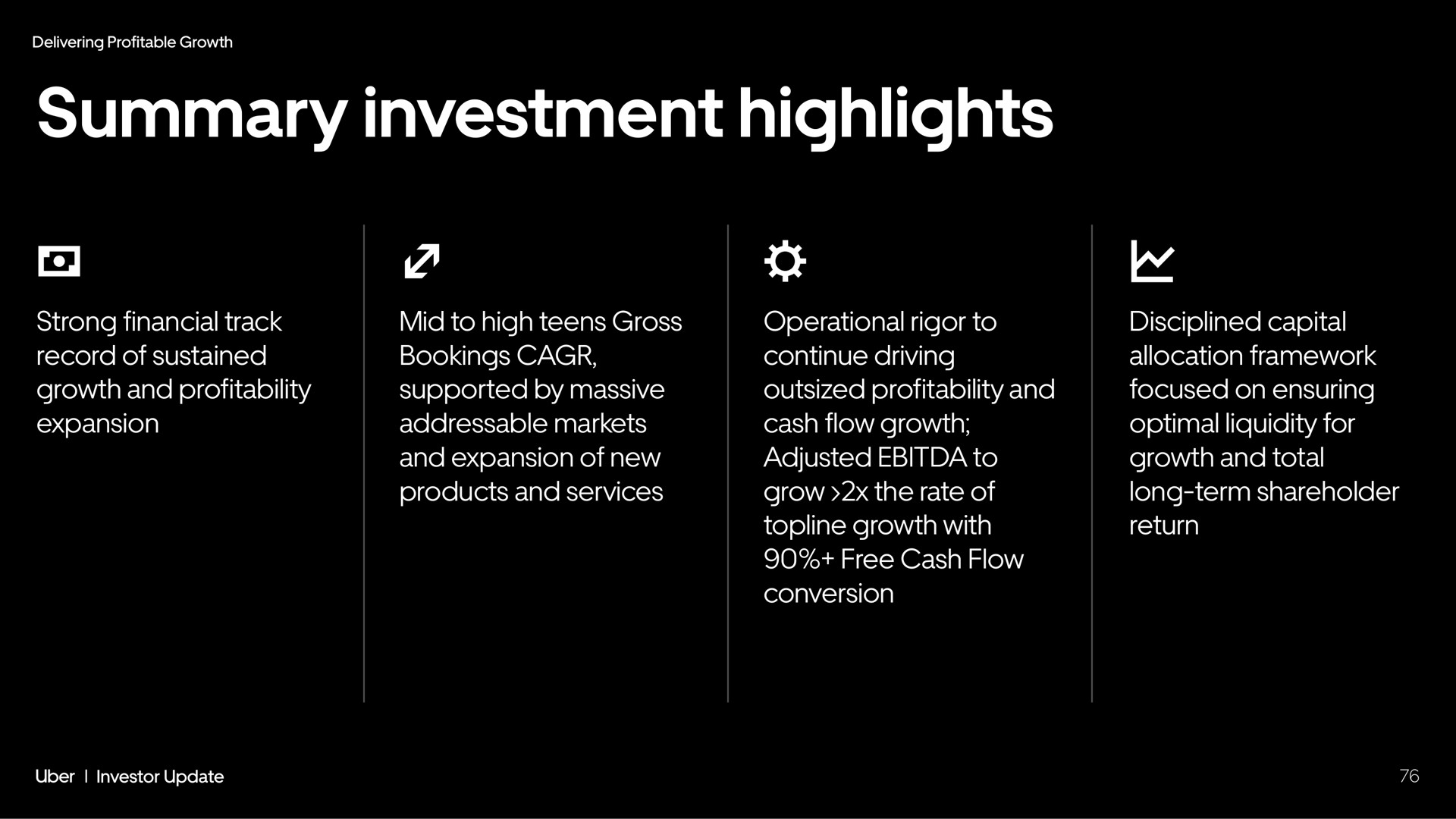 summary investment highlights strong financial track record of sustained growth and profitability expansion mid to high teens gross bookings supported by massive markets and expansion of new products and services operational rigor to continue driving outsized profitability and cash flow growth adjusted to grow the rate of topline growth with free cash flow conversion disciplined capital allocation framework focused on ensuring optimal liquidity for growth and total long term shareholder return | Uber