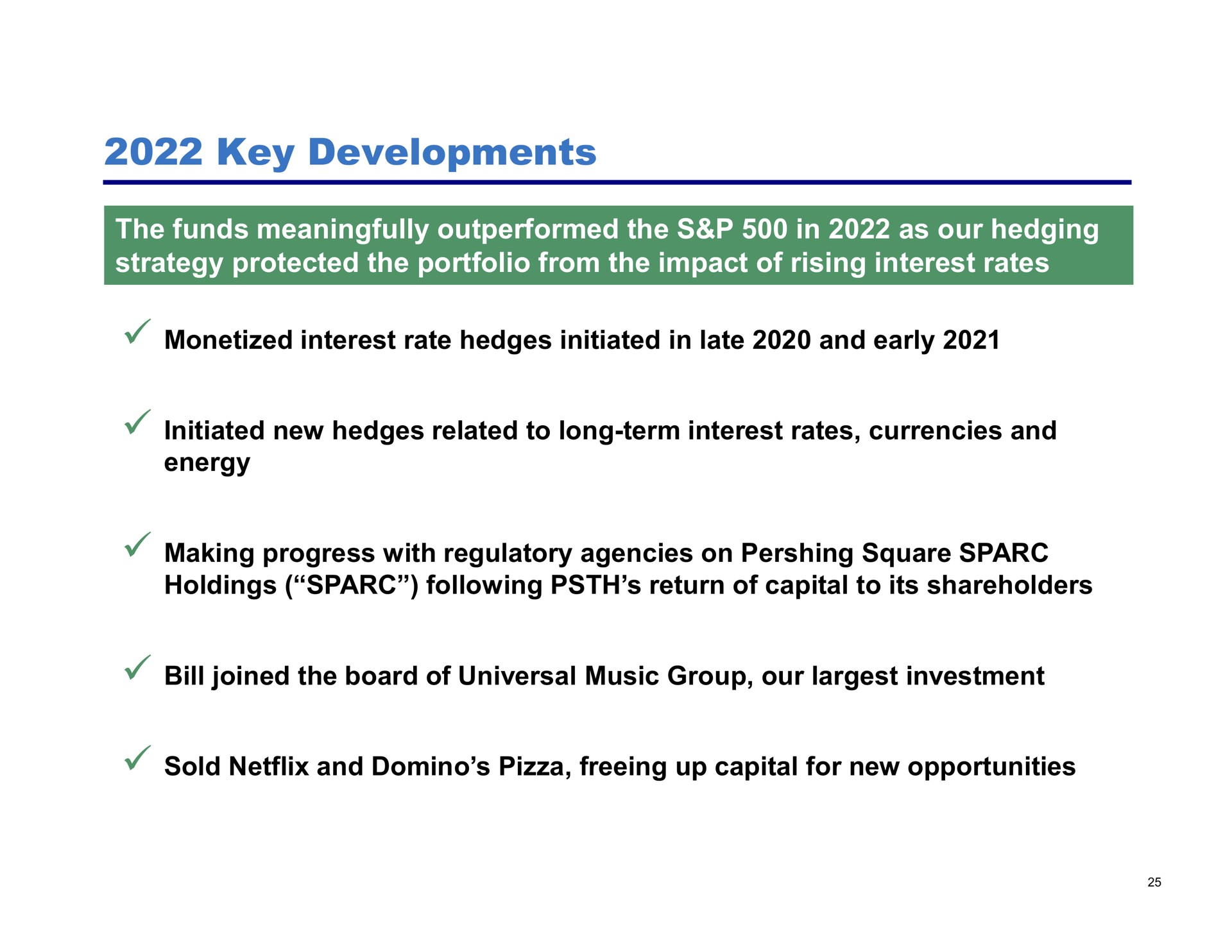 key developments the funds meaningfully outperformed the in as our hedging strategy protected the portfolio from the impact of rising interest rates monetized interest rate hedges initiated in late and early initiated new hedges related to long term interest rates currencies and energy making progress with regulatory agencies on square holdings following return of capital to its shareholders bill joined the board of universal music group our investment sold and domino pizza freeing up capital for new opportunities | Pershing Square