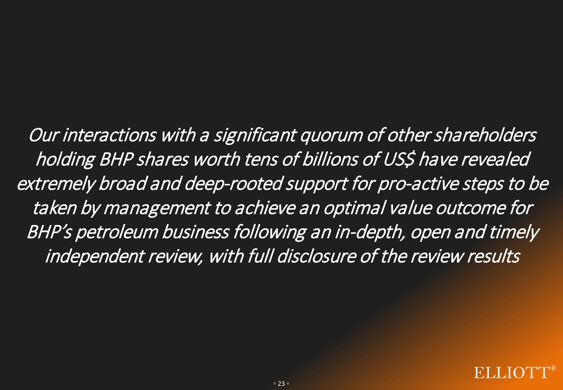 our interactions with a significant quorum of other shareholders holding shares worth tens of billions of us have revealed extremely broad and deep rooted support for pro active steps to be taken by management to achieve an optimal value outcome for petroleum business following an in depth open and timely independent review with full disclosure of the review results come hake | Elliott Management