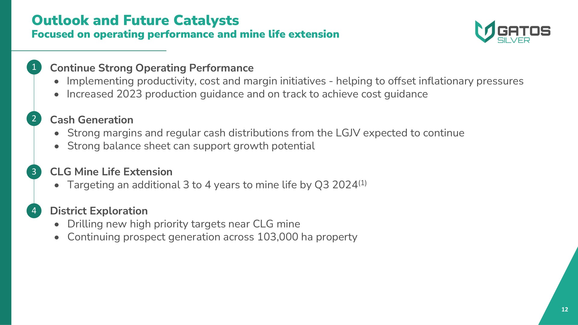 outlook and future catalysts focused on operating performance and mine life extension continue strong operating performance implementing productivity cost and margin initiatives helping to offset inflationary pressures increased production guidance and on track to achieve cost guidance cash generation strong margins and regular cash distributions from the expected to continue strong balance sheet can support growth potential mine life extension targeting an additional to years to mine life by district exploration drilling new high priority targets near mine continuing prospect generation across property | Gatos Silver