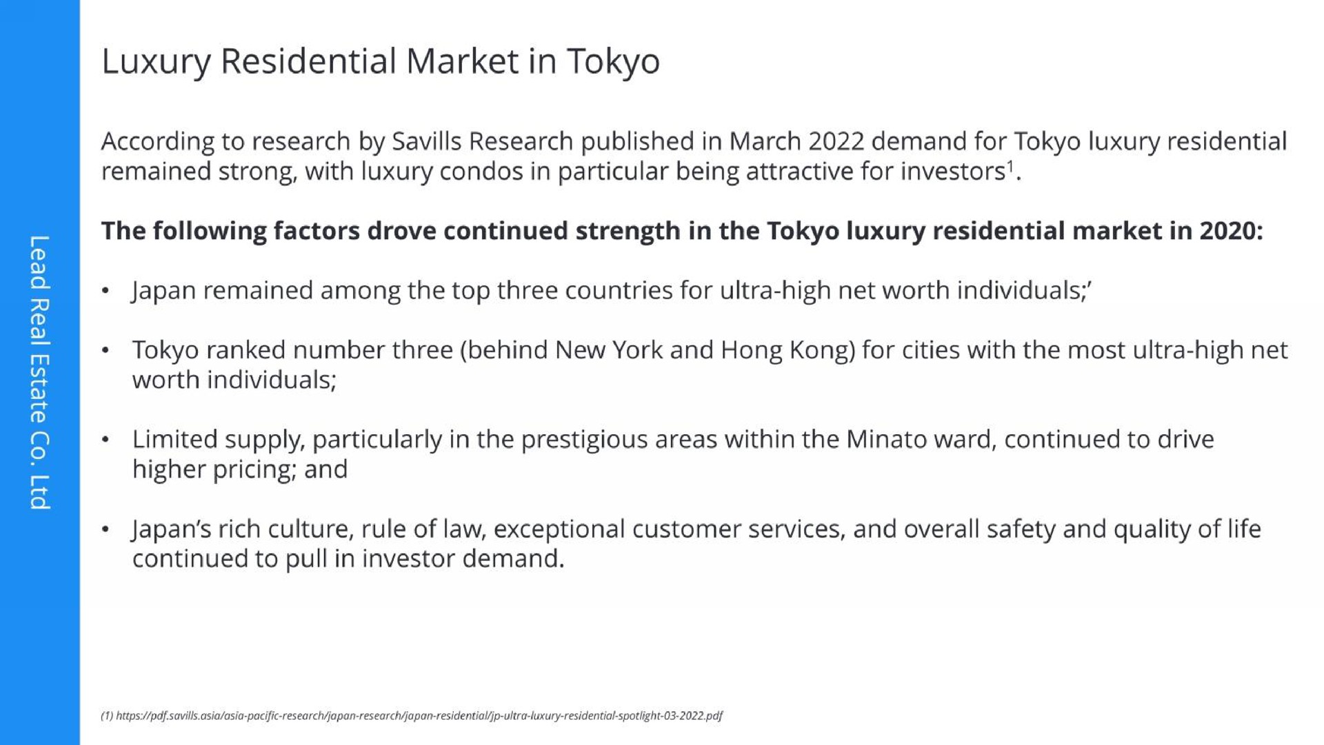 luxury residential market in according to research by research published in march demand for luxury residential remained strong with luxury in particular being attractive for investors the following factors drove continued strength in the luxury residential market in japan remained among the top three countries for ultra high net worth individuals ranked number three behind new york and hong for cities with the most ultra high net worth individuals limited supply particularly in the prestigious areas within the ward continued to drive higher pricing and japan rich culture rule of law exceptional customer services and overall safety and quality of life continued to investor demand | Lead Real Estate Co