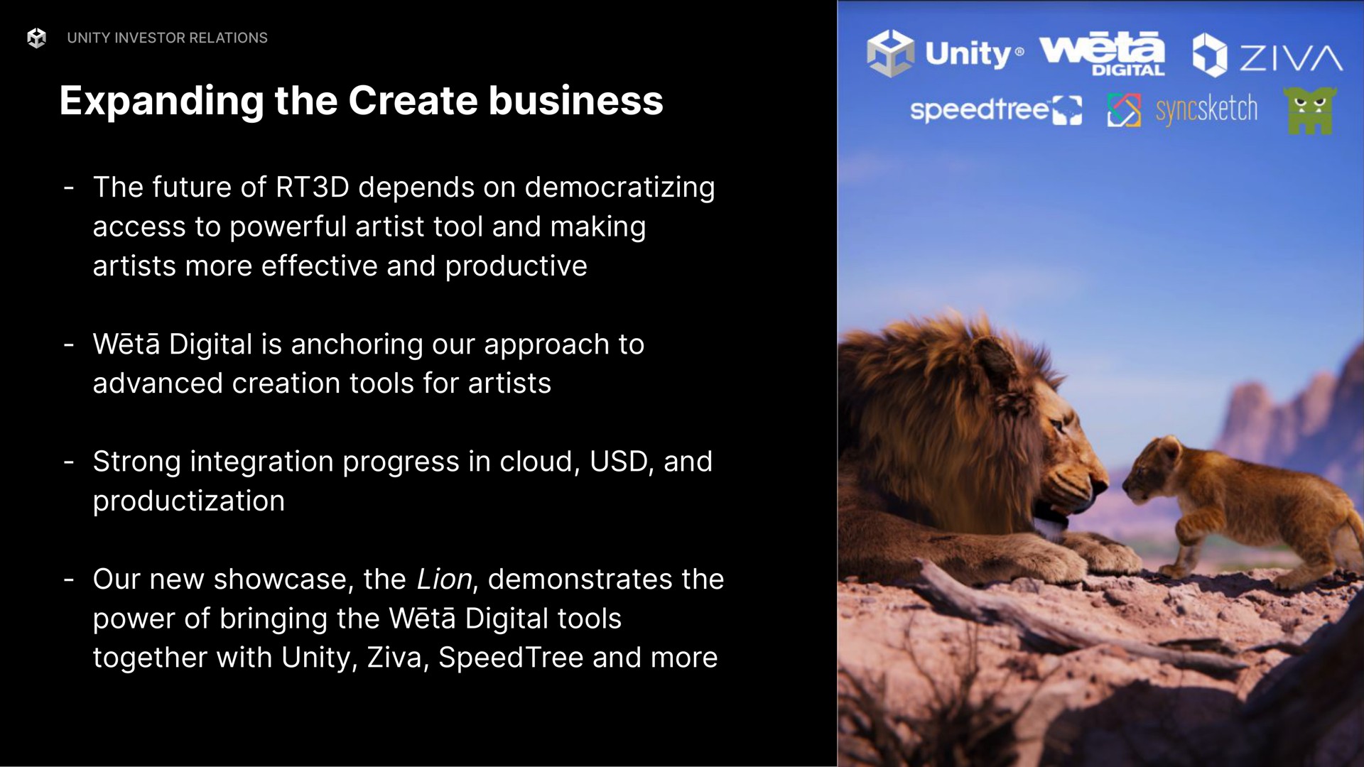expanding the create business the future of depends on democratizing access to powerful artist tool and making artists more effective and productive digital is anchoring our approach to advanced creation tools for artists strong integration progress in cloud and our new showcase the lion demonstrates the power of bringing the digital tools together with unity and more weta weta | Unity Software