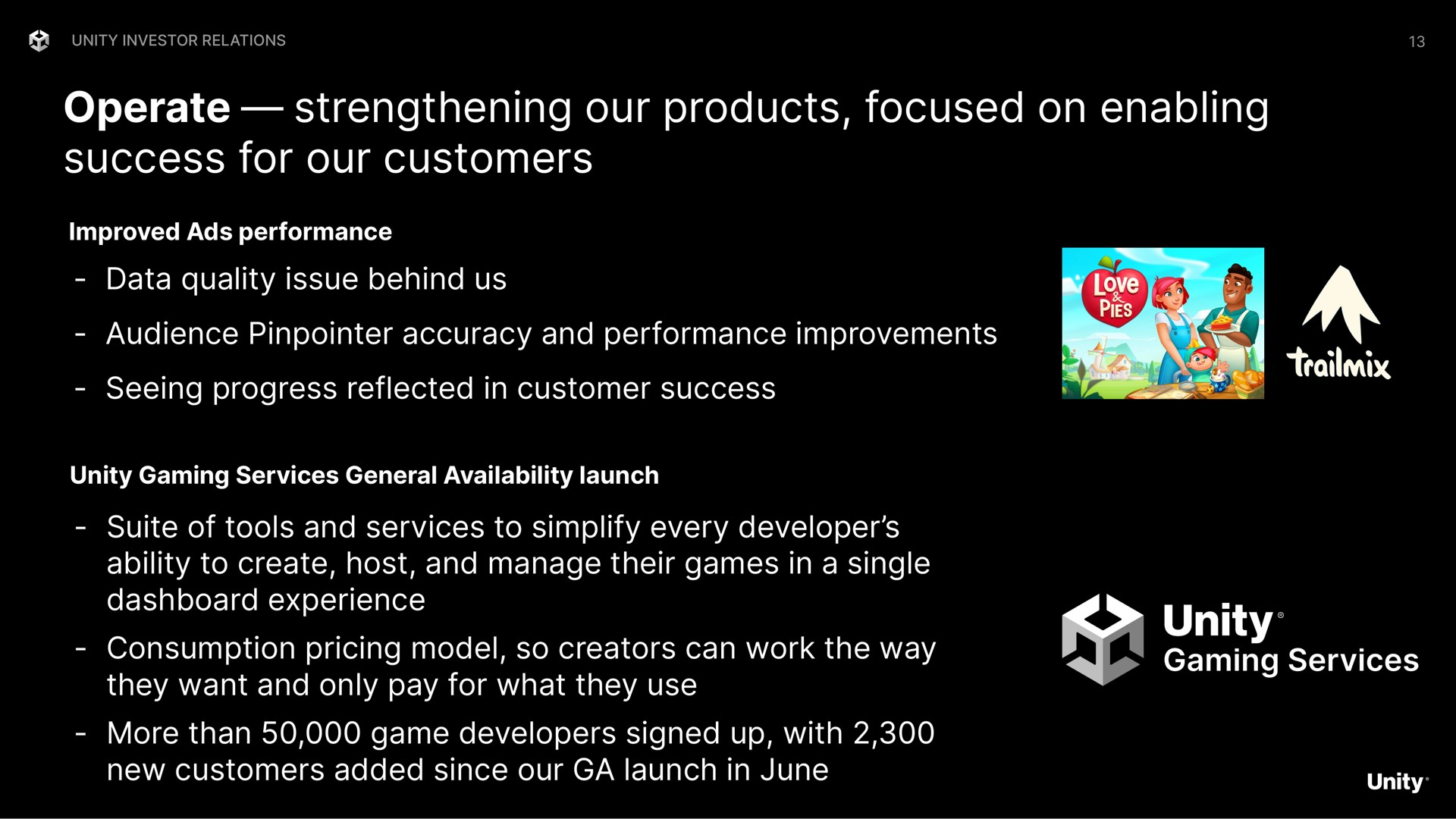 operate strengthening our products focused on enabling success for our customers data quality issue behind us audience accuracy and performance improvements seeing progress reflected in customer success suite of tools and services to simplify every developer ability to create host and manage their games in a single dashboard experience consumption pricing model so creators can work the way they want and only pay for what they use more than game developers signed up with new customers added since our launch in june unity gaming | Unity Software