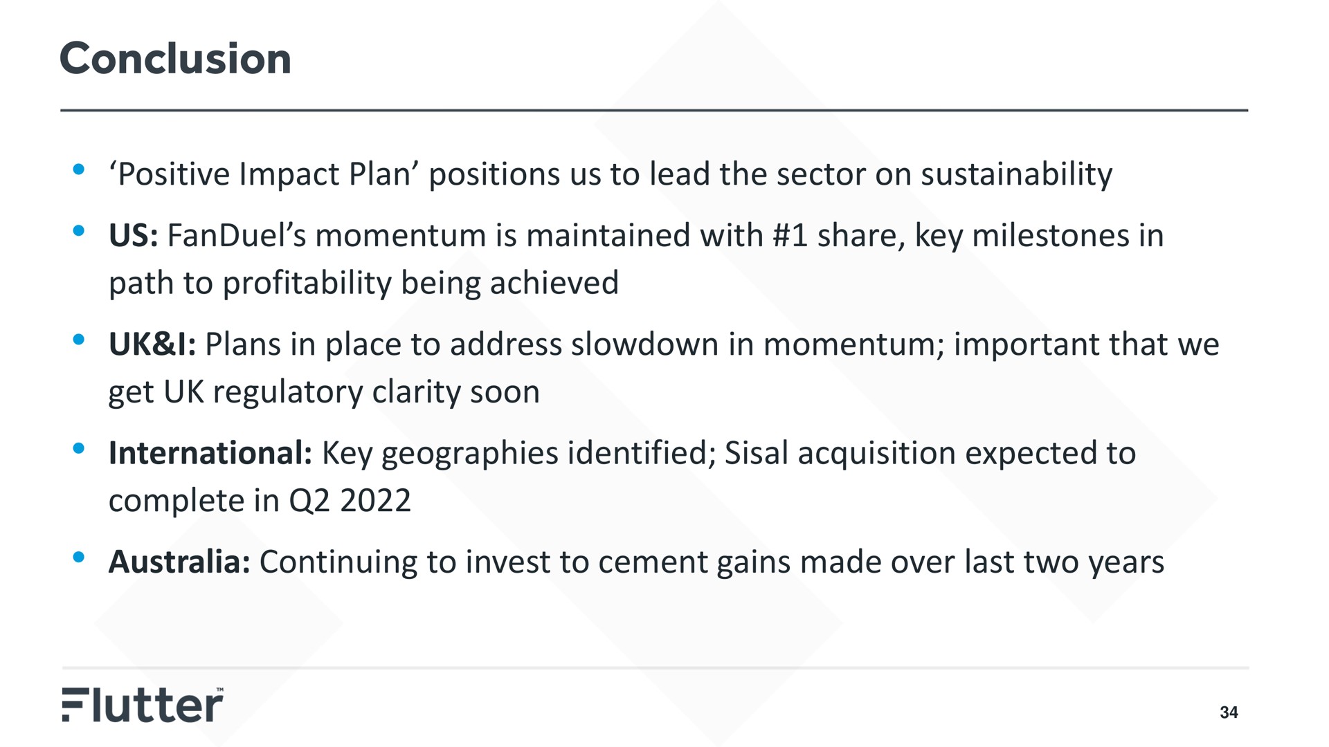 conclusion positive impact plan positions us to lead the sector on us momentum is maintained with share key milestones in path to profitability being achieved i plans in place to address slowdown in momentum important that we get regulatory clarity soon international key geographies identified sisal acquisition expected to complete in continuing to invest to cement gains made over last two years | Flutter