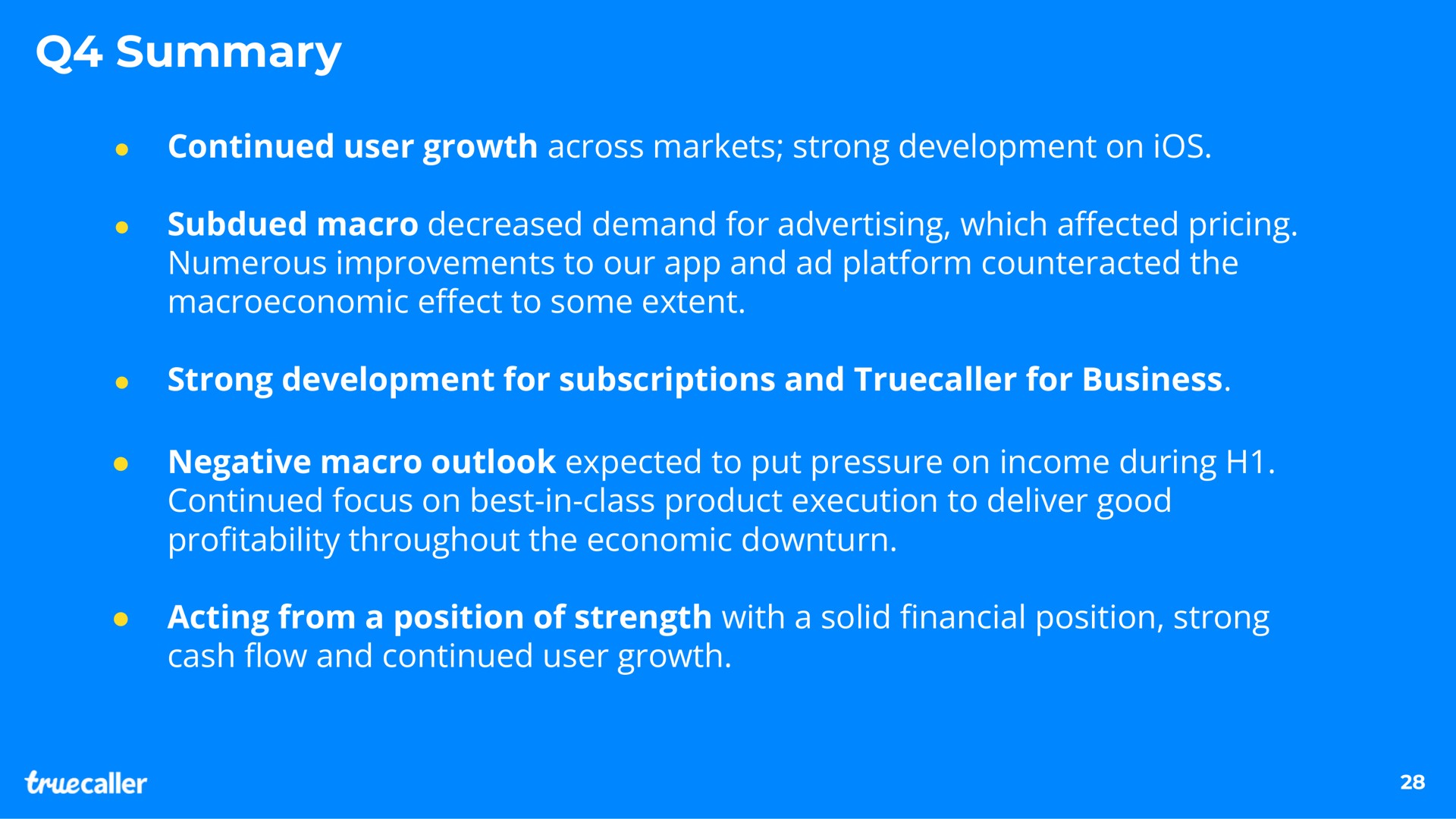 summary continued user growth across markets strong development on ios subdued macro decreased demand for advertising which a pricing numerous improvements to our and platform counteracted the to some extent strong development for subscriptions and for business negative macro outlook expected to put pressure on income during continued focus on best in class product execution to deliver good pro throughout the economic downturn acting from a position of strength with a solid position strong cash and continued user growth affected effect profitability financial flow | Truecaller