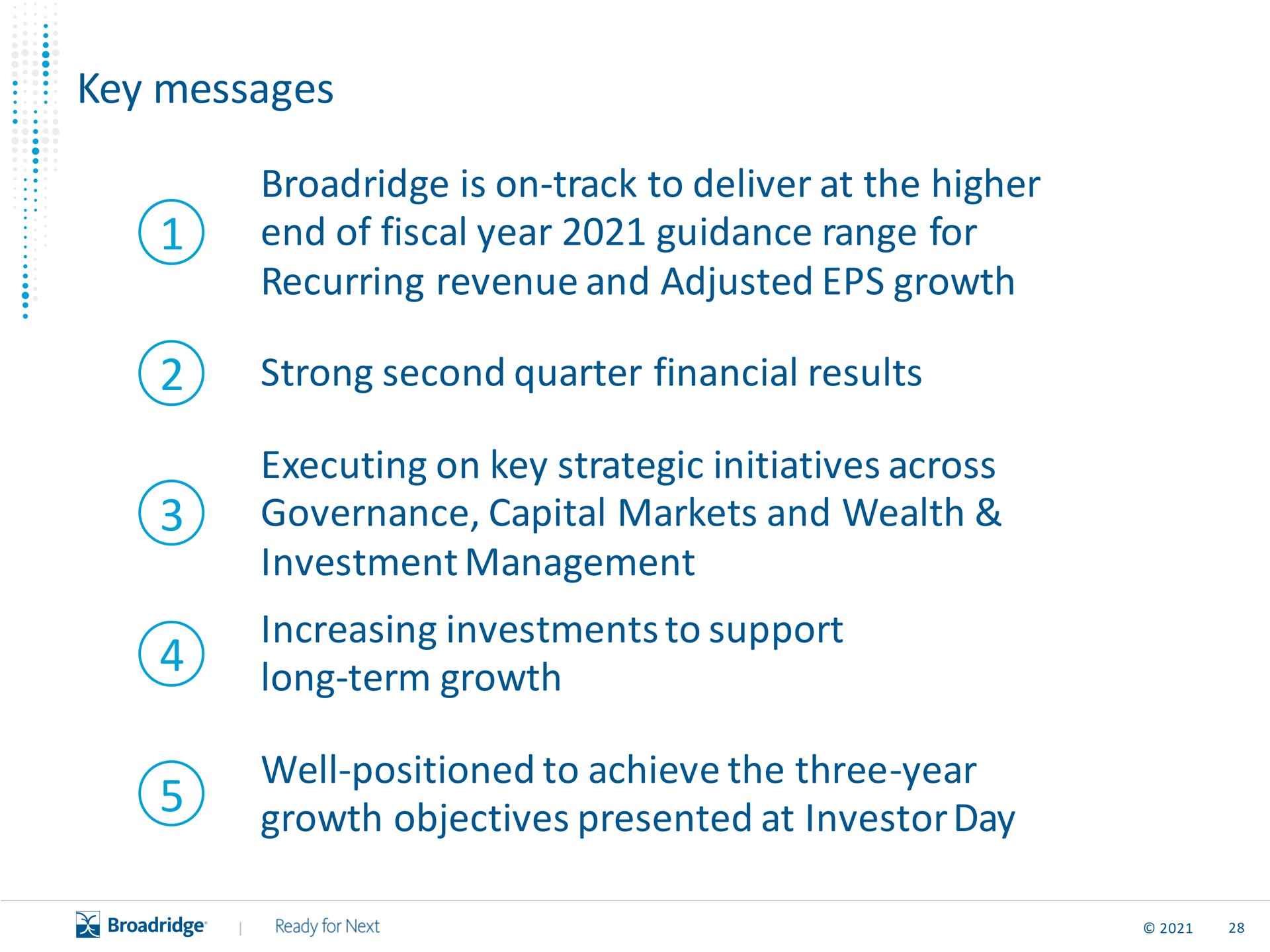 key messages is on track to deliver at the higher end of fiscal year guidance range for recurring revenue and adjusted growth strong second quarter financial results executing on key strategic initiatives across governance capital markets and wealth investment management increasing investments to support long term growth well positioned to achieve the three year growth objectives presented at investor day a | Broadridge Financial Solutions
