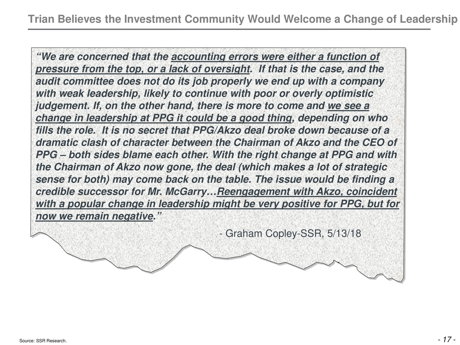 believes the investment community would welcome a change of leadership we are concerned that the accounting errors were either a function of pressure from the top or a lack of oversight if that is the case and the audit committee does not do its job properly we end up with a company with weak leadership likely to continue with poor or overly optimistic if on the other hand there is more to come and we see a change in leadership at it could be a good thing depending on who fills the role it is no secret that deal broke down because of a dramatic clash of character between the chairman of and the of both sides blame each other with the right change at and with the chairman of now gone the deal which makes a lot of strategic sense for both may come back on the table the issue would be finding a credible successor for with coincident with a popular change in leadership might be very positive for but for now we remain negative graham | Trian Partners