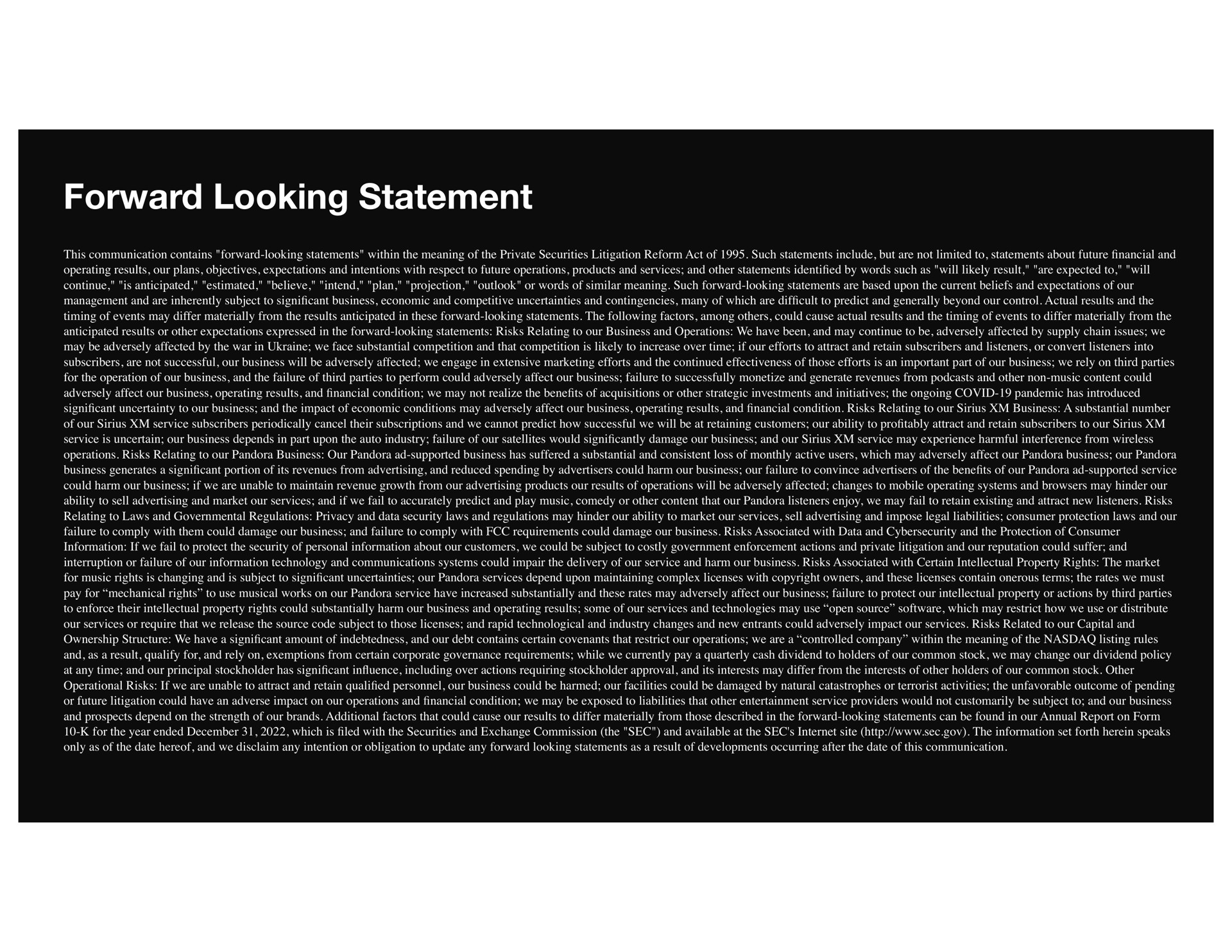 forward looking statement this communication contains forward looking statements within the meaning of the private securities litigation reform act of such statements include but are not limited to statements about future and operating results our plans objectives expectations and intentions with respect to future operations products and services and other statements by words such as will likely result are expected to will continue is anticipated estimated believe intend plan projection outlook or words of similar meaning such forward looking statements are based upon the current beliefs and expectations of our management and are inherently subject to cant business economic and competitive uncertainties and contingencies many of which are cult to predict and generally beyond our control actual results and the timing of events may differ materially from the results anticipated in these forward looking statements the following factors among could cause actual results and the timing of events to differ materially from the anticipated results or other expectations expressed in the forward looking statements risks relating to our business and operations we have been and may continue to be adversely affected by supply chain issues we may be adversely affected by the war in we face substantial competition and that competition is likely to increase over time if our efforts to attract and retain subscribers and listeners or convert listeners into subscribers are not successful our business will be adversely affected we engage in extensive marketing efforts and the continued effectiveness of those efforts is an important part of our business we rely on third parties for the operation of our business and the failure of third parties to perform could adversely affect our business failure to successfully monetize and generate revenues from and other non music content could adversely affect our business operating results and condition we may not realize the bene of acquisitions or other strategic investments and initiatives the ongoing covid pandemic has introduced cant uncertainty to our business and the impact of economic conditions may adversely affect our business operating results and condition risks relating to our business a substantial number of our service subscribers periodically cancel their subscriptions and we cannot predict how successful we will be at retaining customers our ability to pro attract and retain subscribers to our service is uncertain our business depends in part upon the auto industry failure of our satellites would damage our business and our service may experience harmful interference from wireless operations risks relating to our pandora business our pandora supported business has suffered a substantial and consistent loss of monthly active users which may adversely affect our pandora business our pandora business generates a cant portion of its revenues from advertising and reduced spending by advertisers could harm our business our failure to convince advertisers of the bene of our pandora supported service could harm our business if we are unable to maintain revenue growth from our advertising products our results of operations will be adversely affected changes to mobile operating systems and browsers may hinder our ability to sell advertising and market our services and if we fail to accurately predict and play music comedy or other content that our pandora listeners enjoy we may fail to retain existing and attract new listeners risks relating to laws and governmental regulations privacy and data security laws and regulations may hinder our ability to market our services sell advertising and impose legal liabilities consumer protection laws and our failure to comply with them could damage our business and failure to comply with requirements could damage our business risks associated with data and and the protection of consumer information if we fail to protect the security of personal information about our customers we could be subject to costly government enforcement actions and private litigation and our reputation could suffer and interruption or failure of our information technology and communications systems could impair the delivery of our service and harm our business risks associated with certain intellectual property rights the market for music rights is changing and is subject to cant uncertainties our pandora services depend upon maintaining complex licenses with copyright owners and these licenses contain onerous terms the rates we must pay for mechanical rights to use musical works on our pandora service have increased substantially and these rates may adversely affect our business failure to protect our intellectual property or actions by third parties to enforce their intellectual property rights could substantially harm our business and operating results some of our services and technologies may use open source which may restrict how we use or distribute our services or require that we release the source code subject to those licenses and rapid technological and industry changes and new entrants could adversely impact our services risks related to our capital and ownership structure we have a cant amount of indebtedness and our debt contains certain covenants that restrict our operations we are a controlled company within the meaning of the listing rules and as a result qualify for and rely on exemptions from certain corporate governance requirements while we currently pay a quarterly cash dividend to holders of our common stock we may change our dividend policy at any time and our principal stockholder has cant in including over actions requiring stockholder approval and its interests may differ from the interests of other holders of our common stock other operational risks if we are unable to attract and retain personnel our business could be harmed our facilities could be damaged by natural catastrophes or terrorist activities the unfavorable outcome of pending or future litigation could have an adverse impact on our operations and condition we may be exposed to liabilities that other entertainment service providers would not customarily be subject to and our business and prospects depend on the strength of our brands additional factors that could cause our results to differ materially from those described in the forward looking statements can be found in our annual report on form for the year ended which is led with the securities and exchange commission the sec and available at the sec site the information set forth herein speaks only as of the date hereof and we disclaim any intention or obligation to update any forward looking statements as a result of developments occurring after the date of this communication | SiriusXM