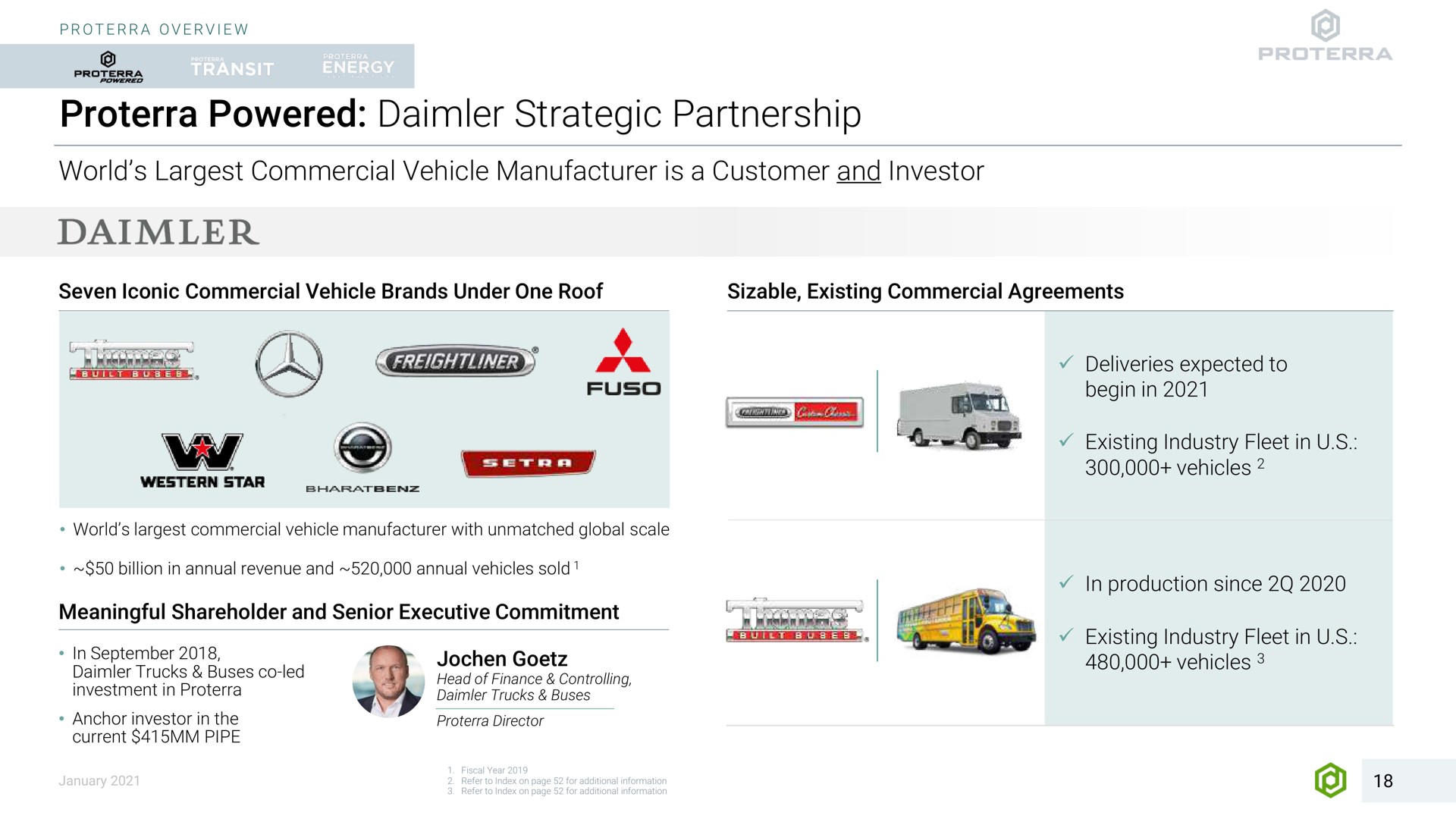 powered strategic partnership world commercial vehicle manufacturer is a customer and investor seven iconic commercial vehicle brands under one roof sizable existing commercial agreements centile i deliveries expected to met ear world commercial vehicle manufacturer with unmatched global scale billion in annual revenue and annual vehicles sold meaningful shareholder and senior executive commitment in trucks buses led anchor investor in the current pipe head of finance controlling director existing industry fleet in vehicles in production since a existing industry fleet in vehicles in for additional | Proterra