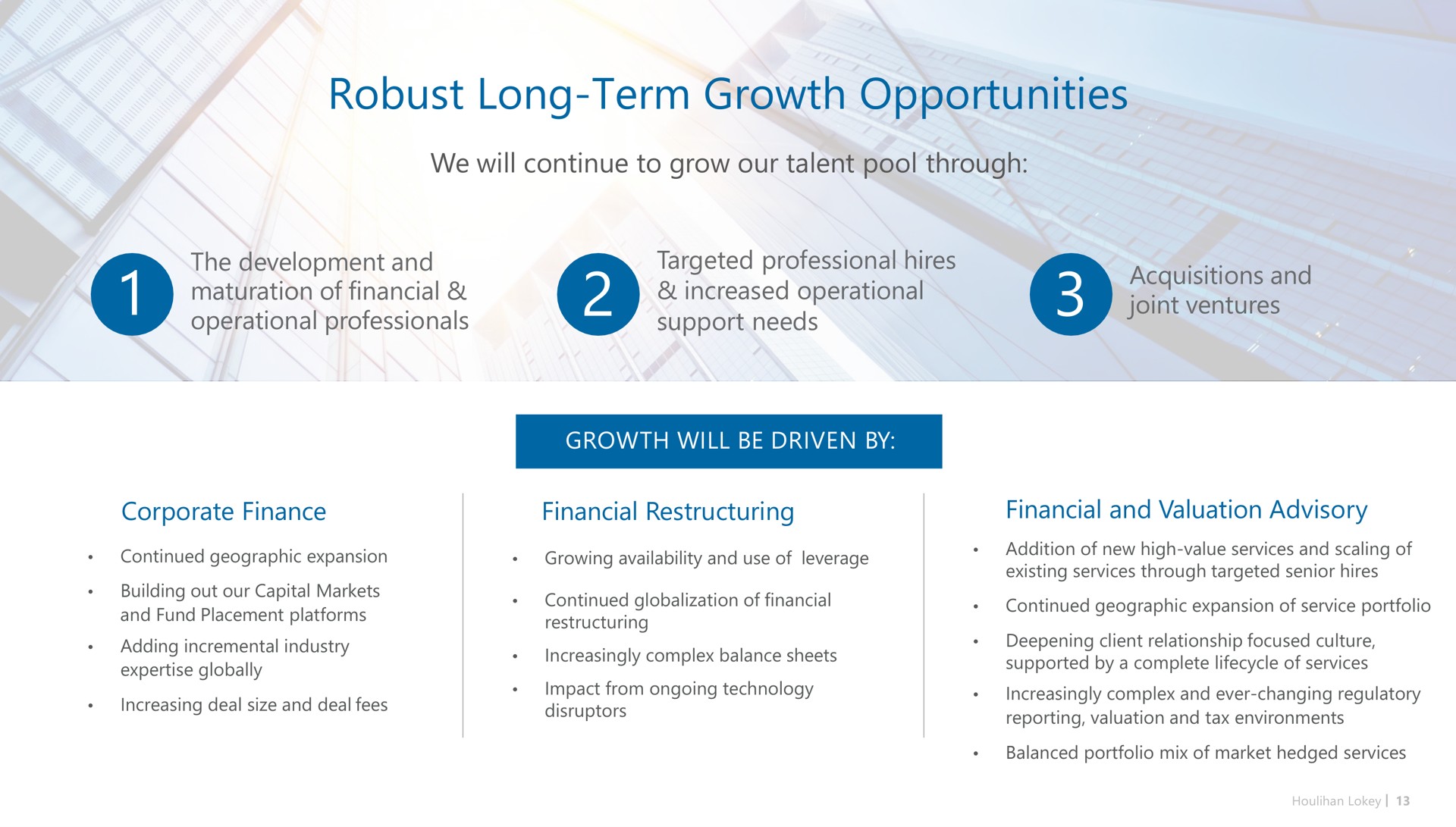 robust long term growth opportunities we will continue to grow our talent pool through the development and maturation of financial operational professionals targeted professional hires increased operational support needs acquisitions and joint ventures corporate finance financial financial and valuation advisory | Houlihan Lokey