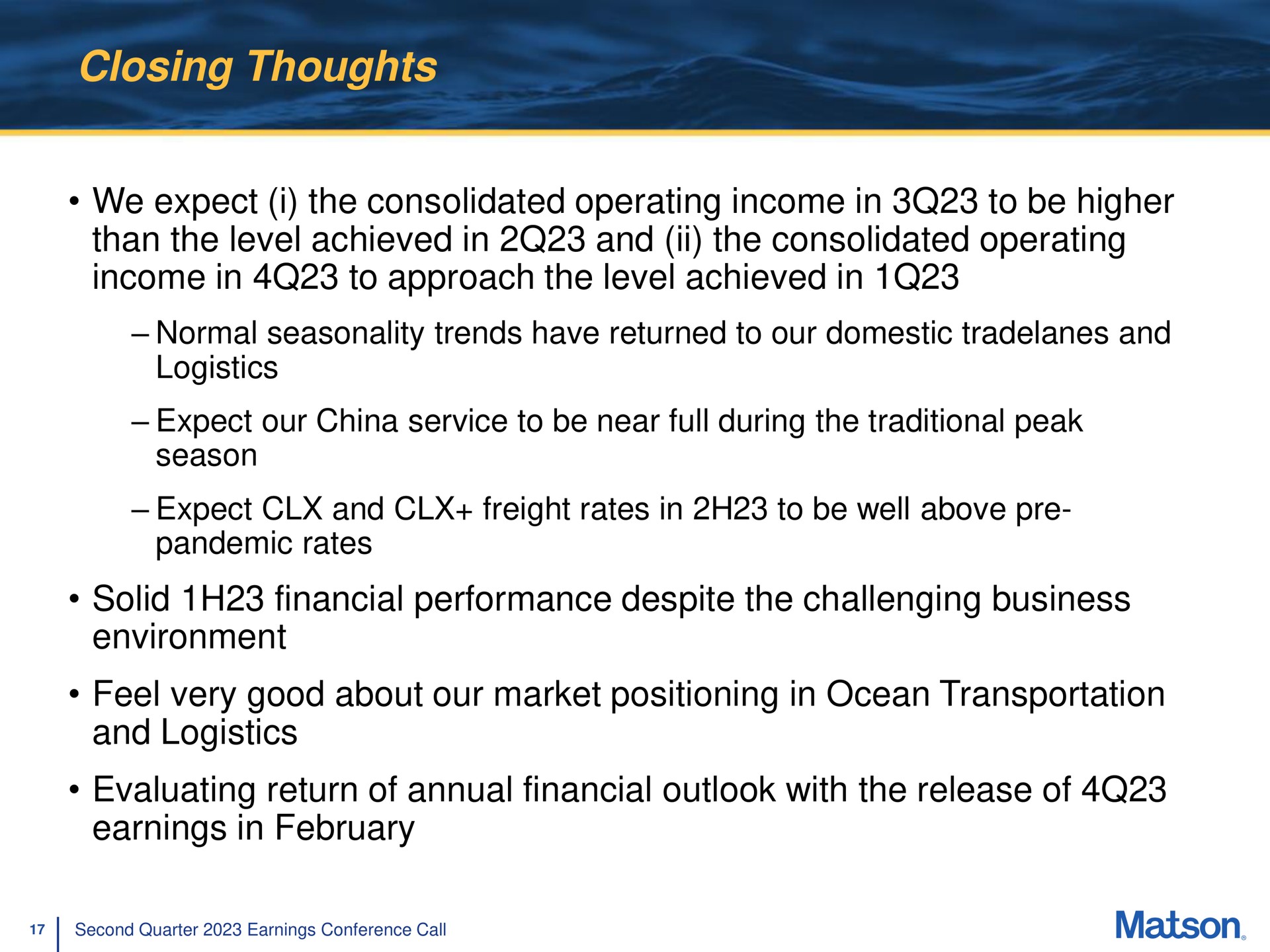 closing thoughts we expect i the consolidated operating income in to be higher than the level achieved in and the consolidated operating income in to approach the level achieved in normal seasonality trends have returned to our domestic and logistics expect our china service to be near full during the traditional peak season expect and freight rates in to be well above pandemic rates solid financial performance despite the challenging business environment feel very good about our market positioning in ocean transportation and logistics evaluating return of annual financial outlook with the release of earnings in | Matson