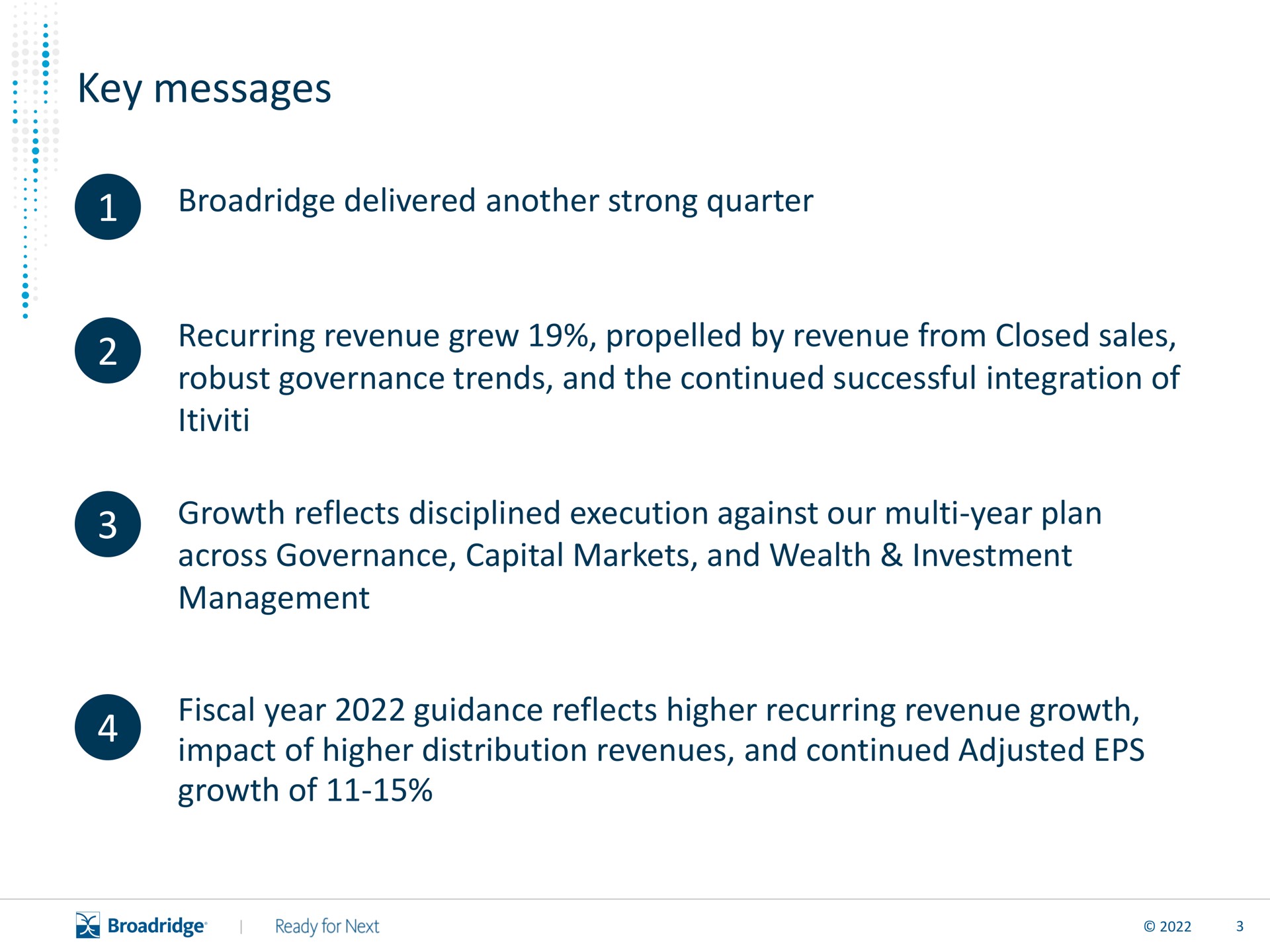 key messages delivered another strong quarter recurring revenue grew by revenue from closed sales robust governance trends and the continued successful integration of growth reflects disciplined execution against our year plan across governance capital markets and wealth investment management fiscal year guidance reflects higher recurring revenue growth impact of higher distribution revenues and continued adjusted growth of | Broadridge Financial Solutions