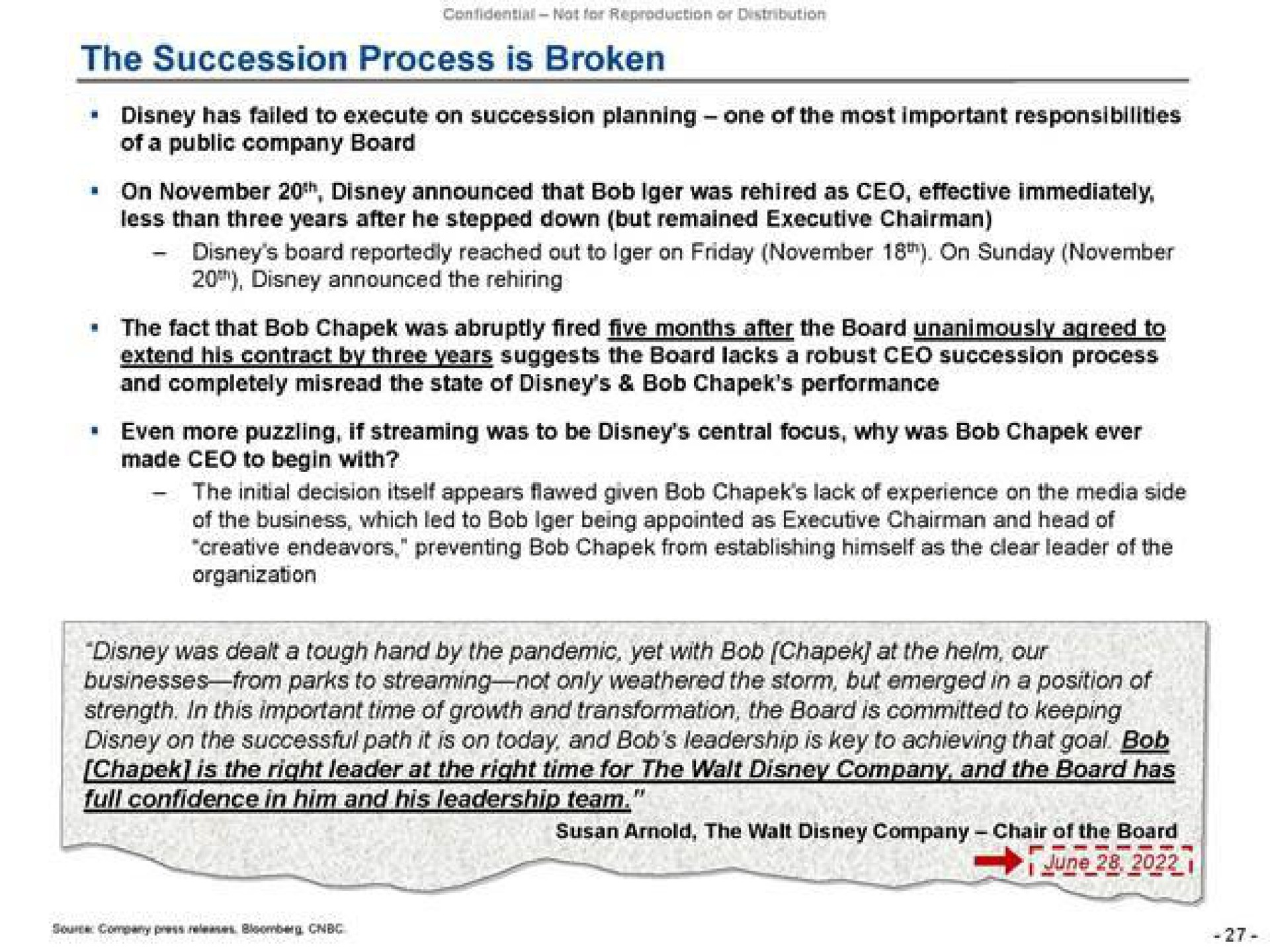 the succession process is broken has failed to execute on succession planning one of the most important responsibilities less than three years after he stepped down but remained executive chairman board reportedly reached to on on by three years suggests the board lacks a robust succession process extend his contract and completely misread the state of bob performance even more puzzling if streaming was to be central focus why was bob ever made to begin with the decision itself appears flawed given bob lack of experience on the media side of the business which led to bob being appointed as executive chairman and head of creative endeavors preventing bob from establishing himself as the clear leader of the the was dealt a tough hand by the pandemic yet with bob at the helm our businesses from parks to streaming not only weathered the storm but emerged in a position of strength in this important time of growth and transformation the board is committed to keeping on successful pan it is on today and leadership is key achieving bob | Trian Partners