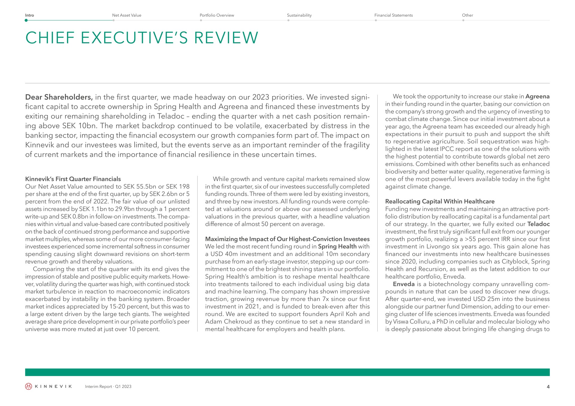 chief executive review dear shareholders in the first quarter we made headway on our priorities we invested capital to accrete ownership in spring health and and financed these investments by exiting our remaining in ending the quarter with a net cash position remain ing above the market backdrop continued to be volatile exacerbated by distress in the banking sector impacting the financial ecosystem our growth companies form part of the impact on and our was limited but the events serve as an important reminder of the fragility of current markets and the importance of financial resilience in these uncertain times first quarter our net asset value amounted to or per share at the end of the first quarter up by or percent from the end of the fair value of our unlisted assets increased by to through a percent write up and in follow on investments the within virtual and value based care contributed positively on the back of continued strong performance and supportive market multiples whereas some of our more consumer facing experienced some incremental softness in consumer spending causing slight downward revisions on short term revenue growth and thereby valuations comparing the start of the quarter with its end gives the impression of stable and positive public equity markets howe volatility during the quarter was high with continued stock market turbulence in reaction to indicators exacerbated by instability in the banking system market indices appreciated by percent but this was to a large extent driven by the large tech giants the weighted average share price development in our private portfolio peer universe was more muted at just over percent while growth and venture capital markets remained slow in the first quarter six of our successfully completed funding rounds three of them were led by existing investors and three by new investors all funding rounds were ted at valuations around or above our assessed underlying valuations in the previous quarter with a headline valuation difference of almost percent on average maximizing the impact of our highest conviction we led the most recent funding round in spring health with a investment and an additional secondary purchase from an early stage investor stepping up our to one of the shining stars in our portfolio spring health ambition is to reshape mental into treatments tailored to each individual using big data and machine learning the company has shown impressive traction growing revenue by more than since our first investment in and is funded to break even after this round we are excited to support founders and as they continue to set a new standard in mental for employers and health plans we took the opportunity to increase our stake in in their funding round in the quarter basing our conviction on the company strong growth and the urgency of investing to combat climate change since our initial investment about a year ago the team has exceeded our already high expectations in their pursuit to push and support the shift to regenerative agriculture soil sequestration was high lighted in the latest report as one of the solutions with the highest potential to contribute towards global net zero emissions combined with other benefits such as enhanced and better water quality regenerative farming is one of the most powerful levers available today in the fight against climate change reallocating capital within funding new investments and maintaining an attractive port folio distribution by reallocating capital is a fundamental part of our strategy in the quarter we fully exited our investment the first truly significant full exit from our younger growth portfolio realizing a percent since our first investment in six years ago this gain alone has financed our investments into new businesses since including companies such as spring health and recursion as well as the latest addition to our portfolio is a company unravelling pounds in nature that can be used to discover new drugs after quarter end we invested into the business alongside our partner fund dimension adding to our ging cluster of life sciences investments was founded by a in cellular and molecular biology who is deeply passionate about bringing life changing drugs to | Kinnevik
