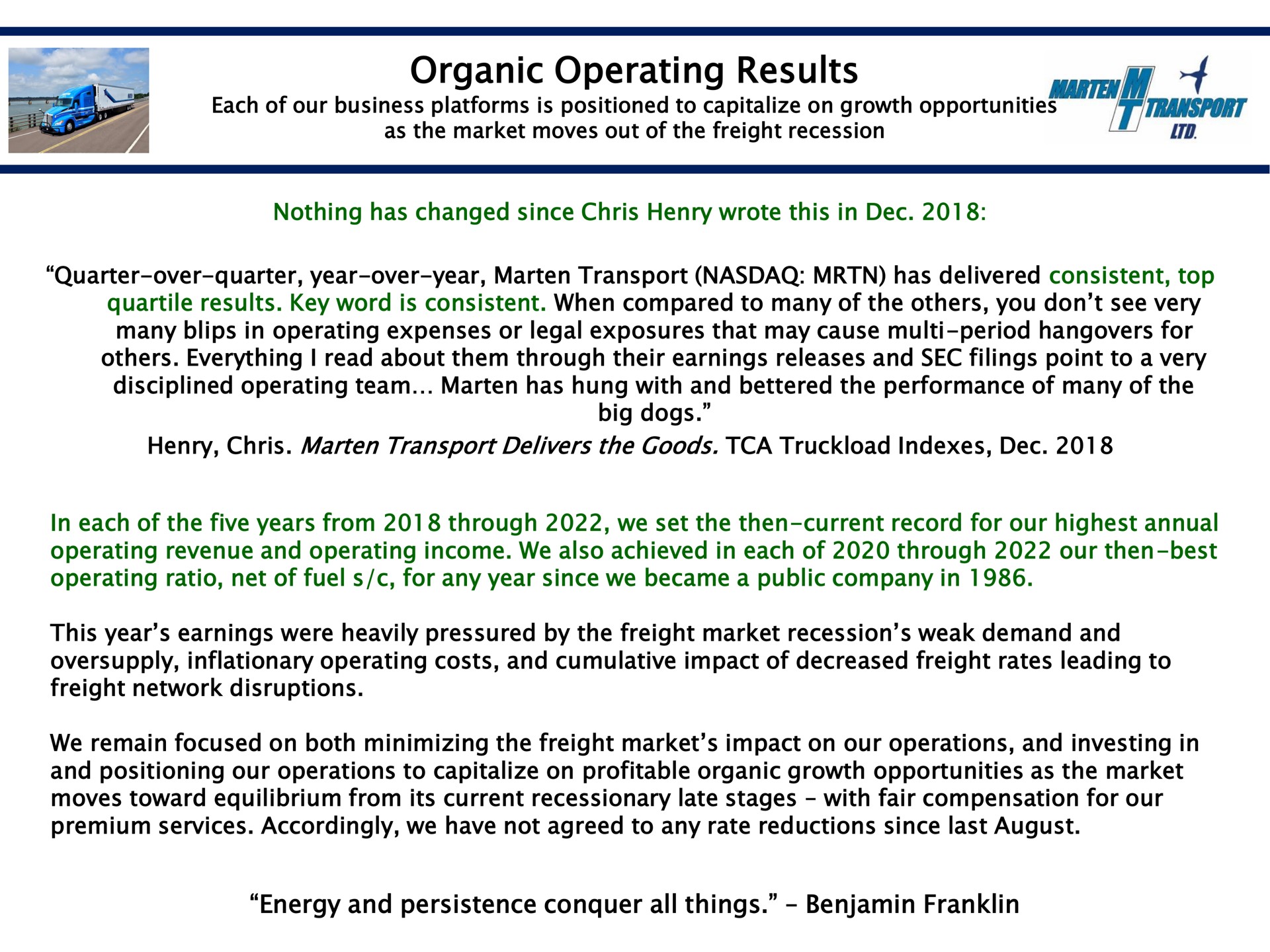 organic operating results nothing has changed since henry wrote this in quarter over quarter year over year marten transport has delivered consistent top quartile results key word is consistent when compared to many of the you don see very many blips in operating expenses or legal exposures that may cause period for everything i read about them through their earnings releases and sec filings point to a very disciplined operating team marten has hung with and bettered the performance of many of the big dogs henry marten transport delivers the goods truckload indexes in each of the five years from through we set the then current record for our highest annual operating revenue and operating income we also achieved in each of through our then best operating ratio net of fuel for any year since we became a public company in this year earnings were heavily pressured by the freight market recession weak demand and oversupply inflationary operating costs and cumulative impact of decreased freight rates leading to freight network disruptions we remain focused on both minimizing the freight market impact on our operations and investing in and positioning our operations to capitalize on profitable organic growth opportunities as the market moves toward equilibrium from its current recessionary late stages with fair compensation for our premium services accordingly we have not agreed to any rate reductions since last august energy and persistence conquer all things benjamin franklin | Marten Transport