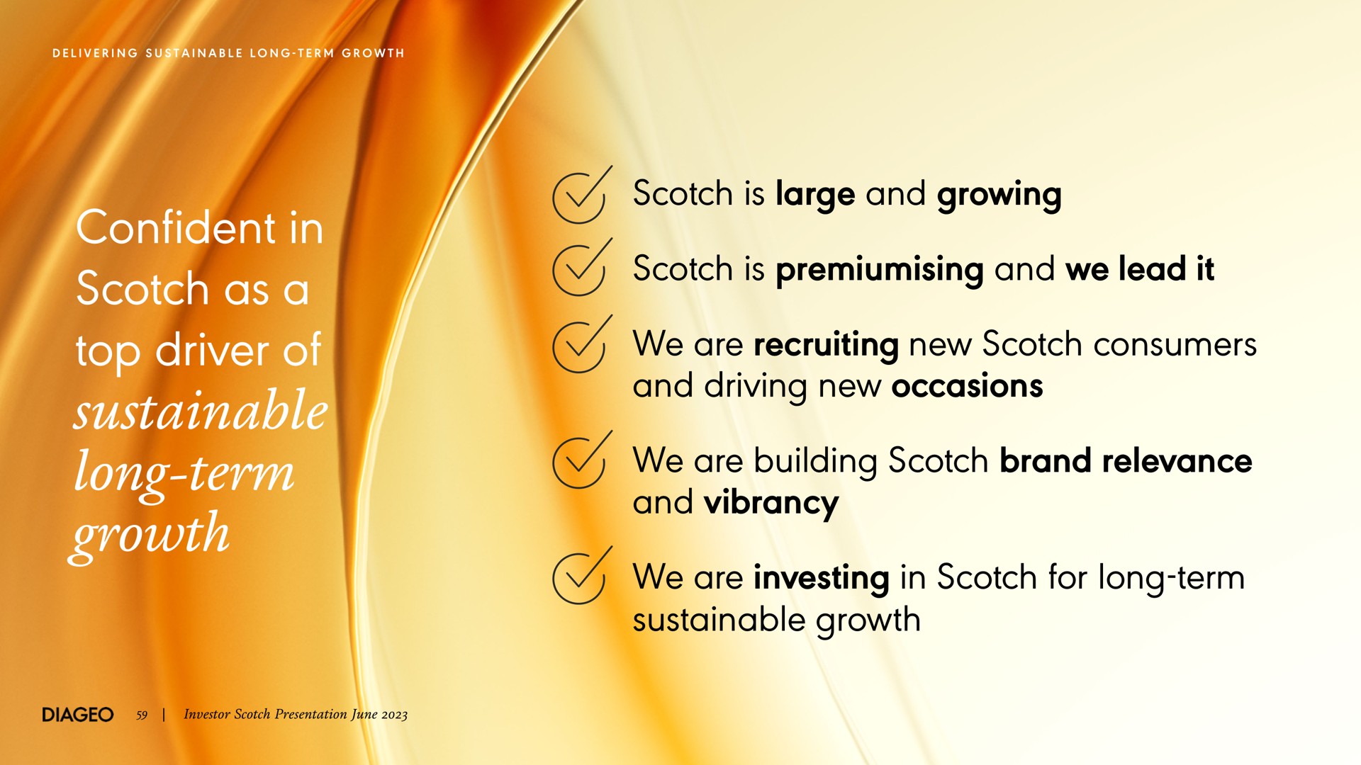 confident in scotch as a top driver of sustainable long term growth scotch is large and growing scotch is and we lead it we are recruiting new scotch consumers and driving new occasions we are building scotch brand relevance and vibrancy we are investing in scotch for long term sustainable growth i all | Diageo