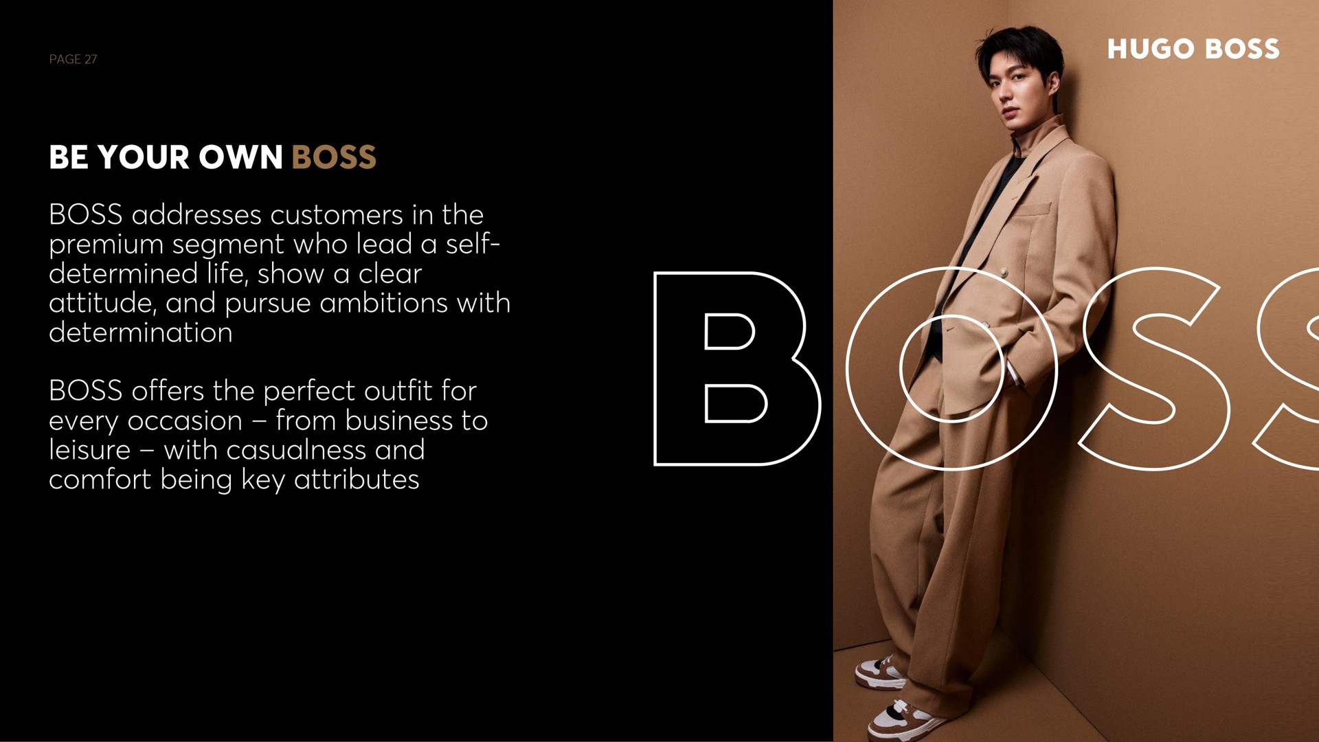 be your own boss boss addresses customers in the segment who lead a self determined life show a clear attitude and pursue ambitions with determination boss offers the perfect outfit for every occasion from business to leisure with casualness and comfort being key attributes | Hugo Boss