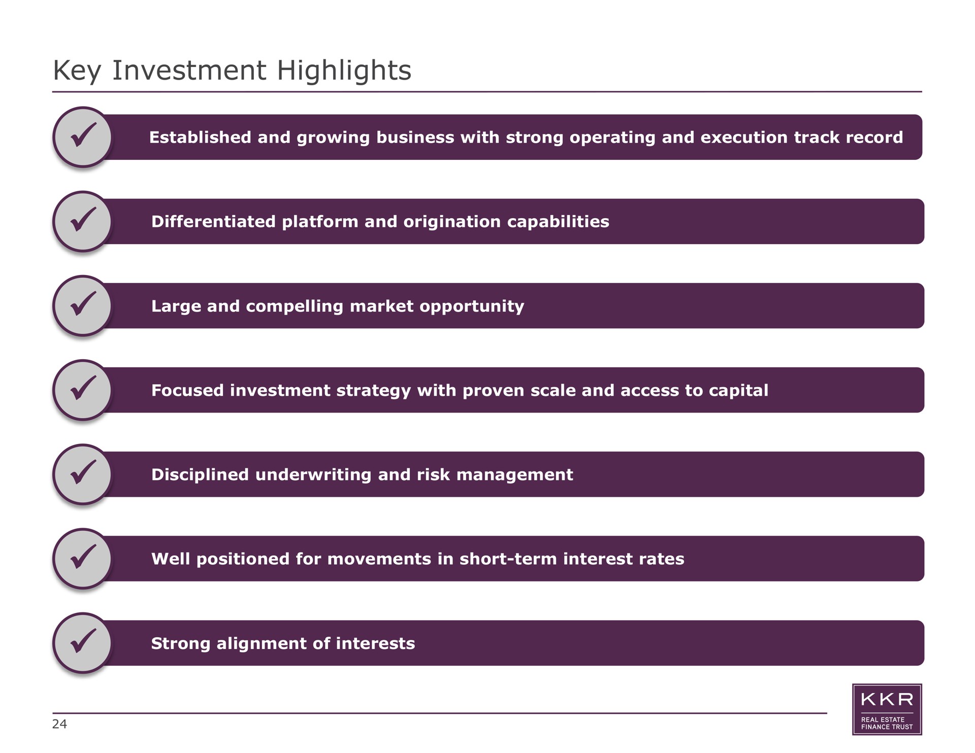 key investment highlights established and growing business with strong operating and execution track record differentiated platform and origination capabilities large and compelling market opportunity focused investment strategy with proven scale and access to capital disciplined underwriting and risk management well positioned for movements in short term interest rates strong alignment of interests | KKR Real Estate Finance Trust
