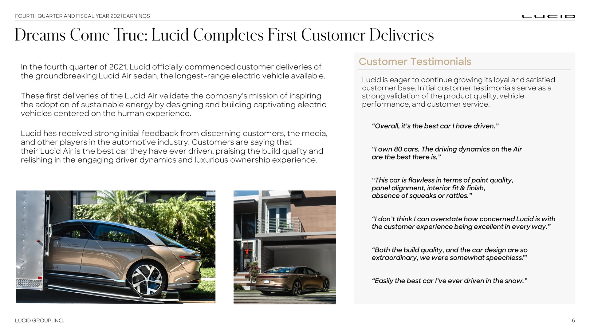 in the fourth quarter of lucid officially commenced customer deliveries of the lucid air sedan the range electric vehicle available these first deliveries of the lucid air validate the company mission of inspiring the adoption of sustainable energy by designing and building captivating electric vehicles centered on the human experience lucid has received strong initial feedback from discerning customers the media and other players in the automotive industry customers are saying that their lucid air is the best car they have ever driven praising the build quality and relishing in the engaging driver dynamics and luxurious ownership experience customer testimonials lucid is eager to continue growing its loyal and satisfied customer base initial customer testimonials serve as a strong validation of the product quality vehicle performance and customer service overall it the best car i have driven i own cars the driving dynamics on the air are the best there is this car is flawless in terms of paint quality panel alignment interior fit finish absence of squeaks or rattles i don think i can overstate how concerned lucid is with the customer experience being excellent in every way both the build quality and the car design are so extraordinary we were somewhat speechless easily the best car i ever driven in the snow dreams come true completes | Lucid Motors