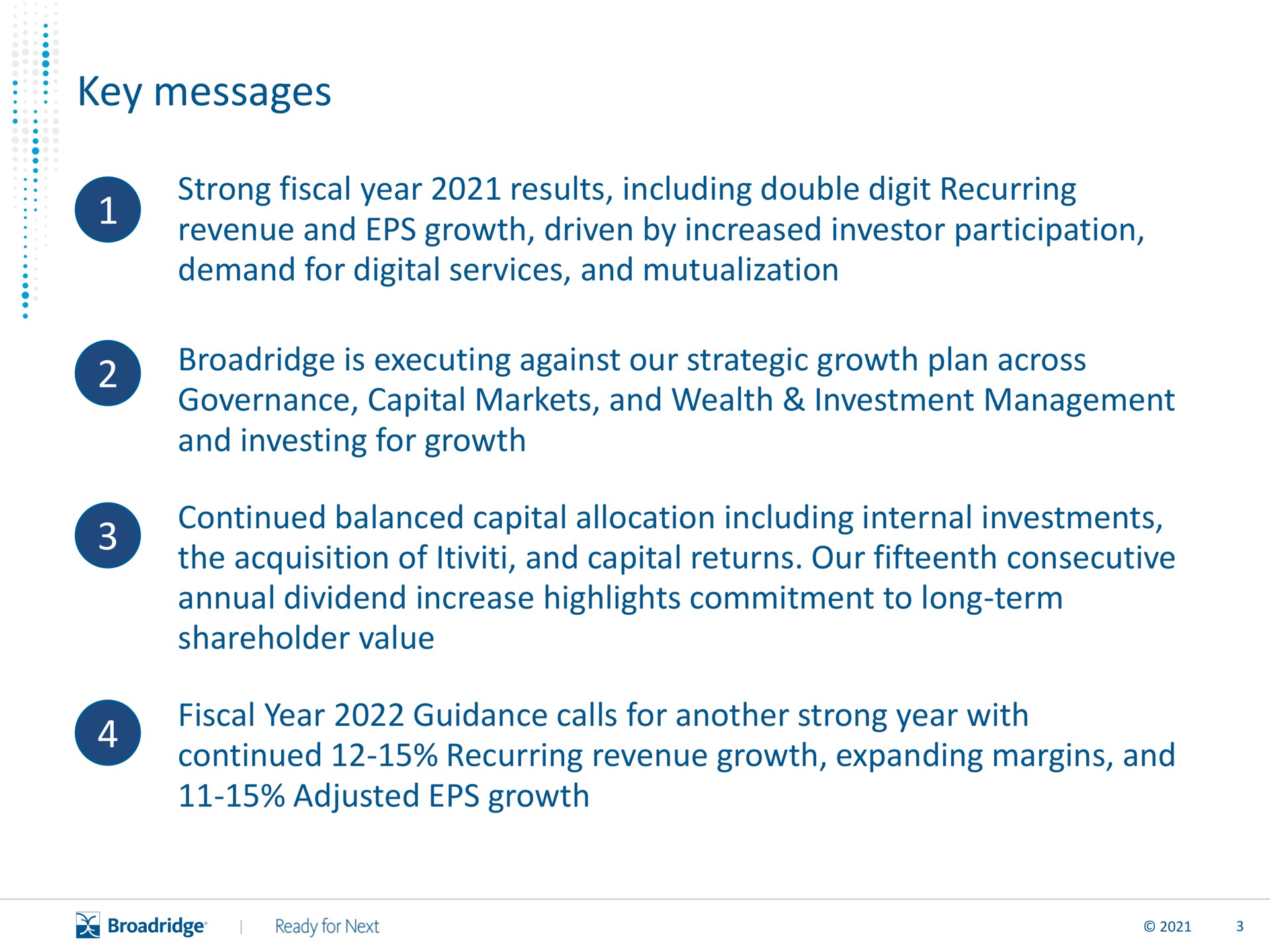 key messages strong fiscal year results including double digit recurring revenue and growth driven by increased investor participation demand for digital services and mutualization is executing against our strategic growth plan across governance capital markets and wealth investment management and investing for growth continued balanced capital allocation including internal investments the acquisition of and capital returns our fifteenth consecutive annual dividend increase highlights commitment to long term shareholder value fiscal year guidance calls for another strong year with continued recurring revenue growth expanding margins and adjusted growth | Broadridge Financial Solutions