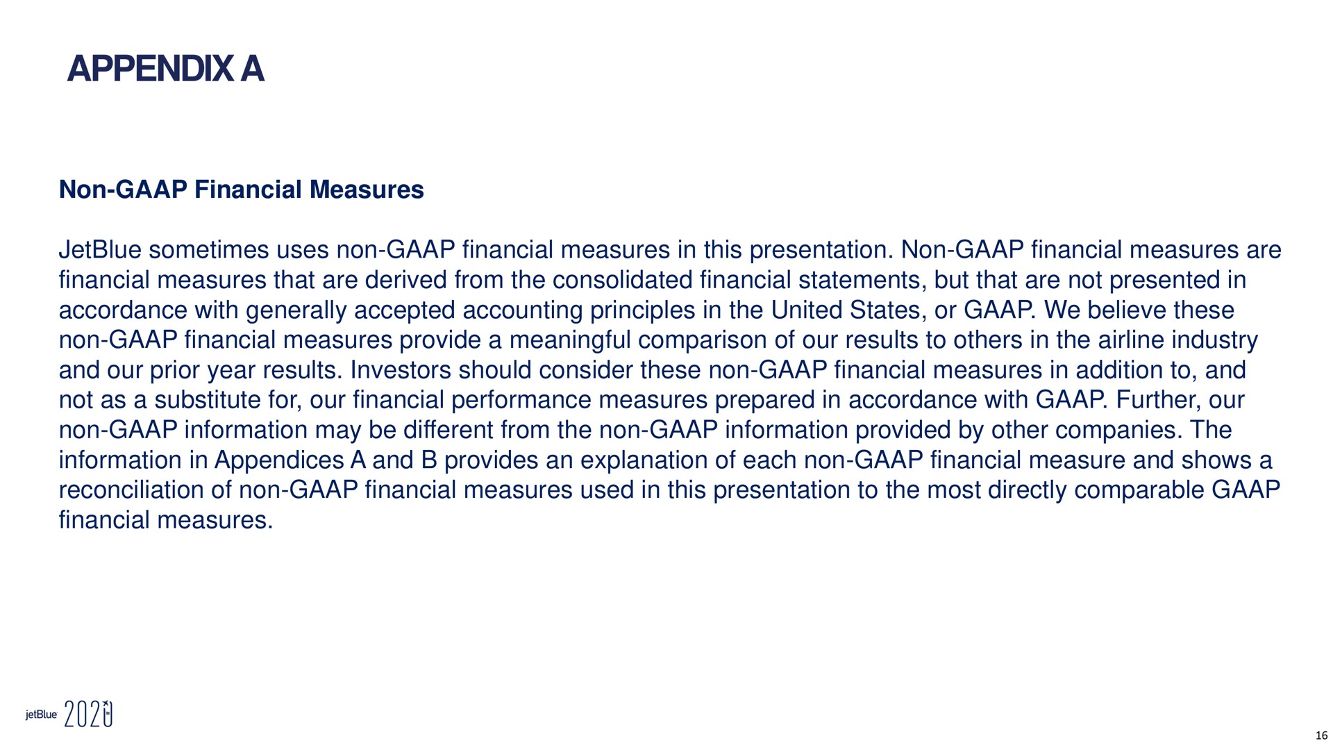 appendix a non financial measures sometimes uses non financial measures in this presentation non financial measures are financial measures that are derived from the consolidated financial statements but that are not presented in accordance with generally accepted accounting principles in the united states or we believe these non financial measures provide a meaningful comparison of our results to in the industry and our prior year results investors should consider these non financial measures in addition to and not as a substitute for our financial performance measures prepared in accordance with further our non information may be different from the non information provided by other companies the information in appendices a and provides an explanation of each non financial measure and shows a reconciliation of non financial measures used in this presentation to the most directly comparable financial measures woe | jetBlue
