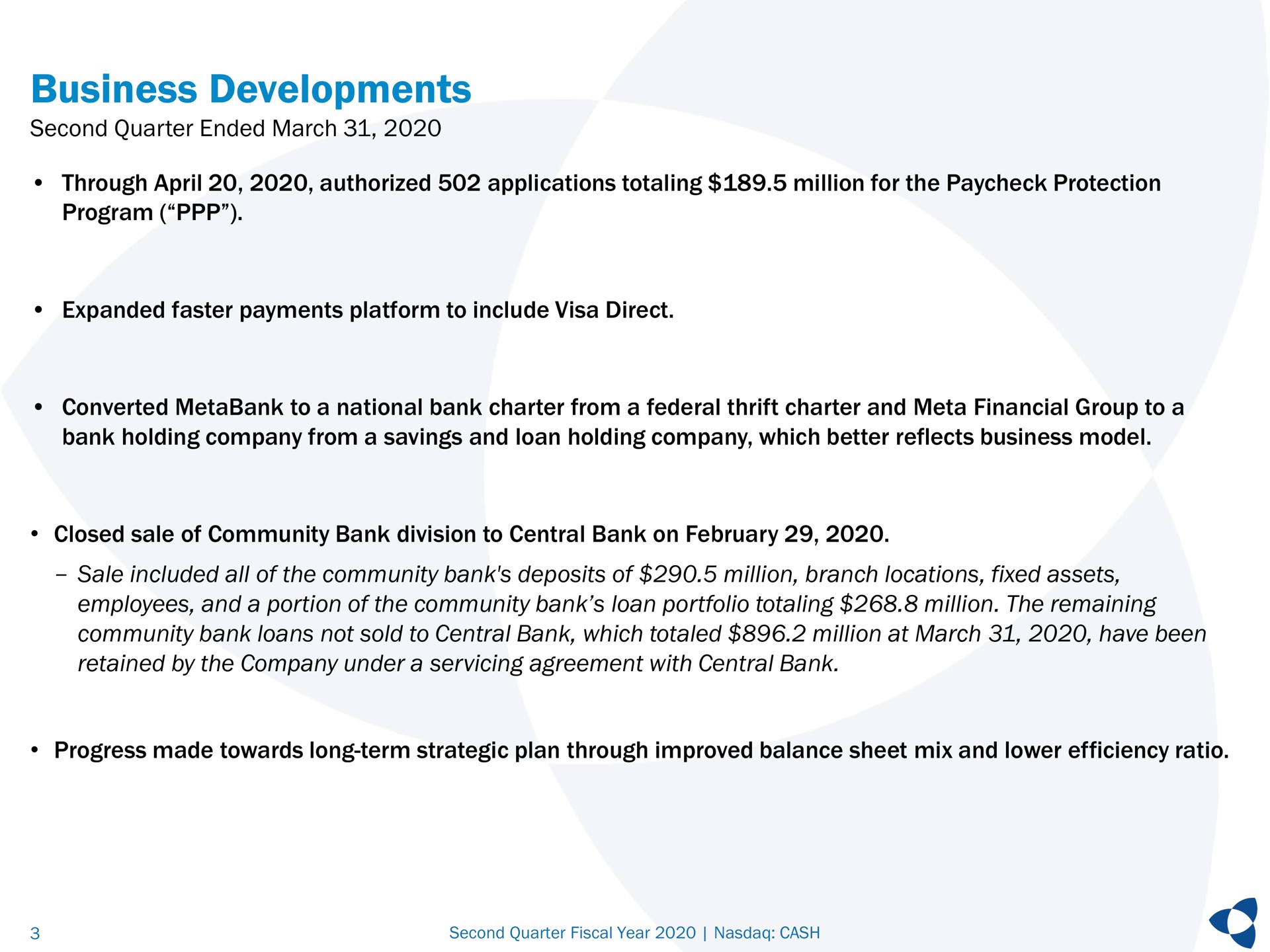 business developments second quarter ended march through authorized applications totaling million for the protection program expanded faster payments platform to include visa direct converted to a national bank charter from a federal thrift charter and meta financial group to a bank holding company from a savings and loan holding company which better reflects business model closed sale of community bank division to central bank on sale included all of the community bank deposits of million branch locations fixed assets employees and a portion of the community bank loan portfolio totaling million the remaining community bank loans not sold to central bank which totaled million at march have been retained by the company under a servicing agreement with central bank progress made towards long term strategic plan through improved balance sheet mix and lower efficiency ratio | Pathward Financial