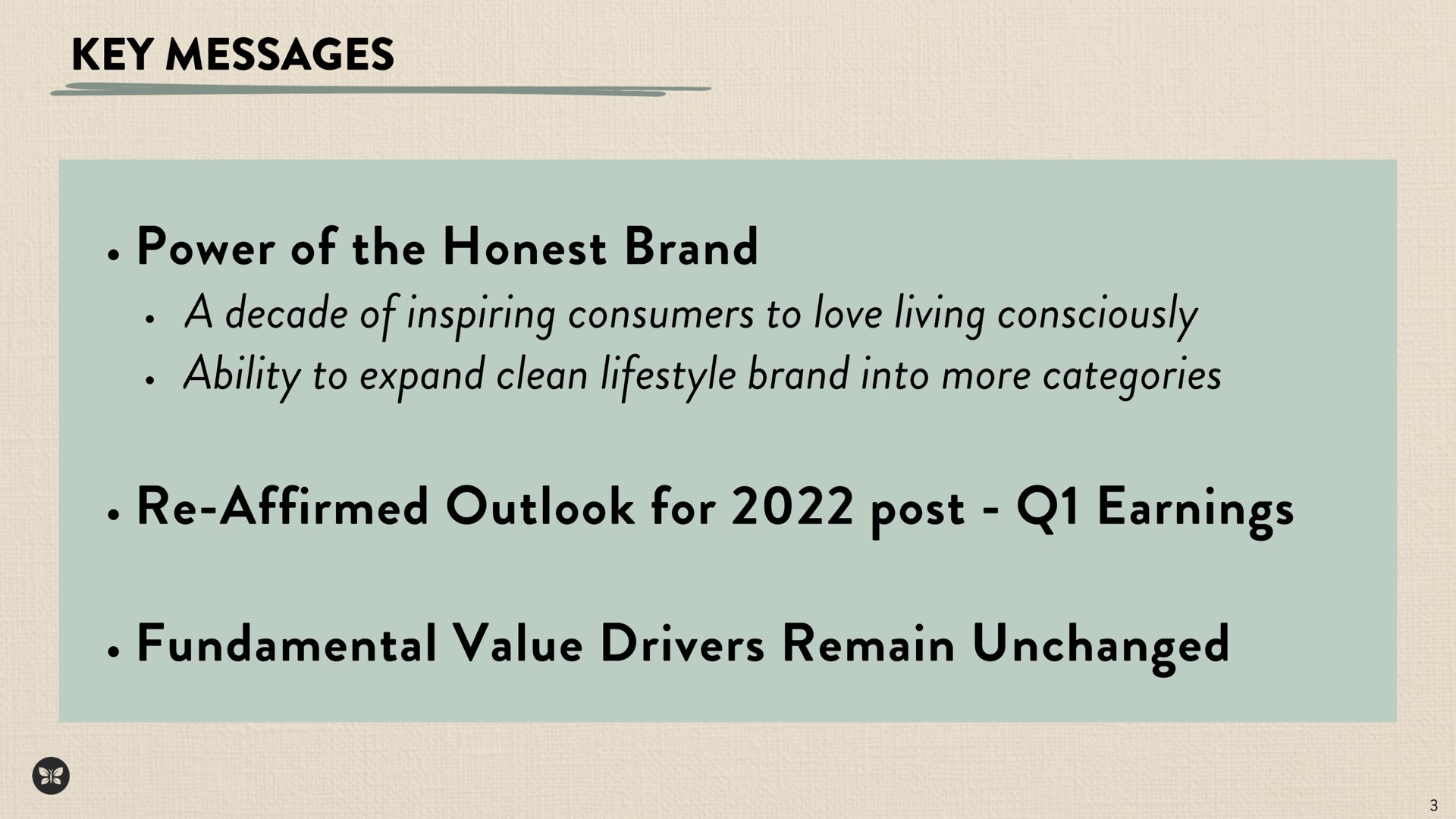 key messages power of the honest brand a decade of inspiring consumers to love living consciously ability to expand clean brand into more categories affirmed outlook for post earnings fundamental value drivers remain unchanged | Honest