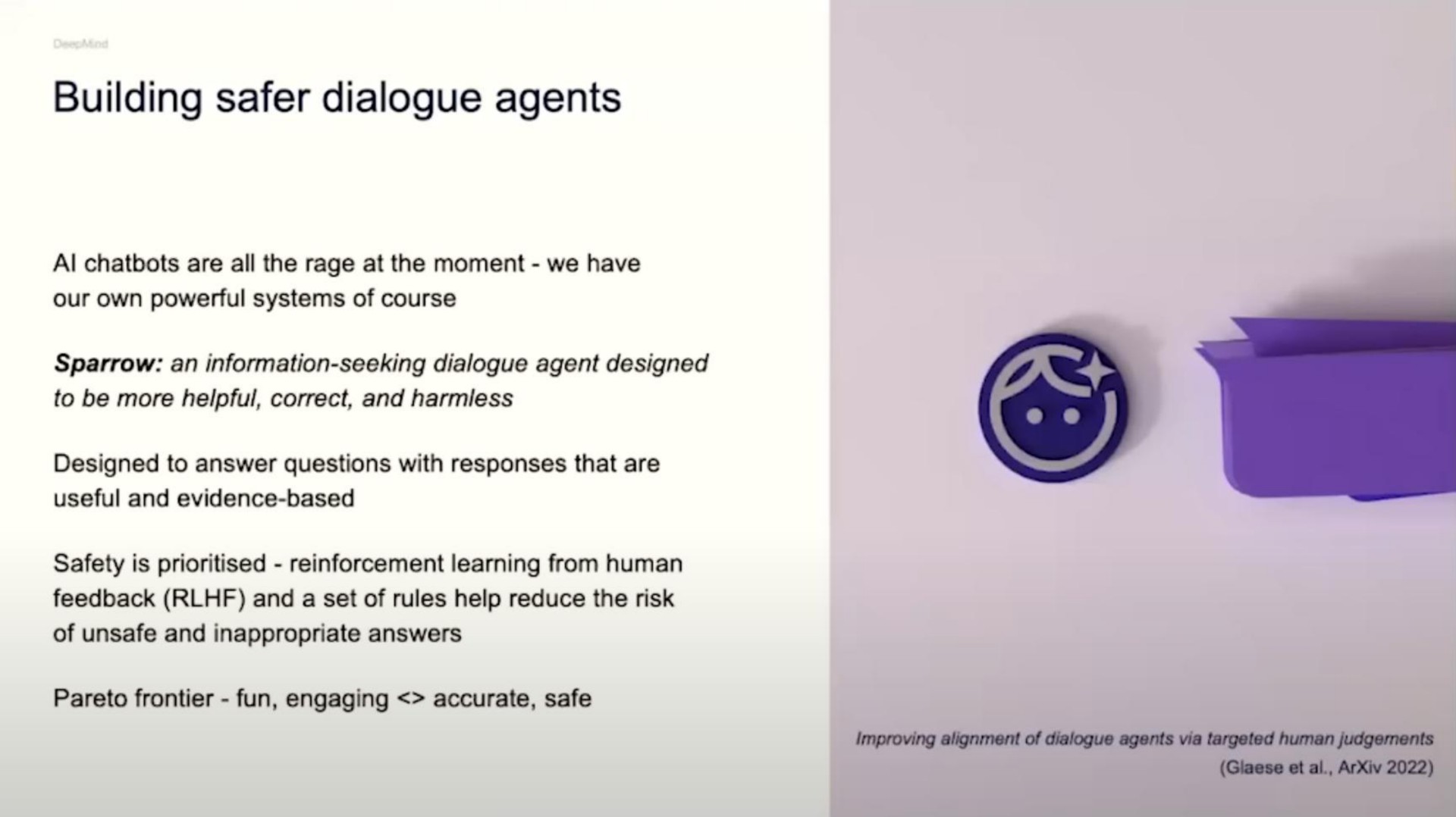 building dialogue agents are all the rage at the moment we have our own powerful systems of course sparrow an information seeking dialogue agent designed to be more helpful correct and designed to answer questions with responses that are useful and evidence based safety is reinforcement learning from human feedback and a set of rules help reduce the risk of unsafe and inappropriate answers frontier fun engaging accurate safe improving alignment of dialogue agents via targeted human | DeepMind