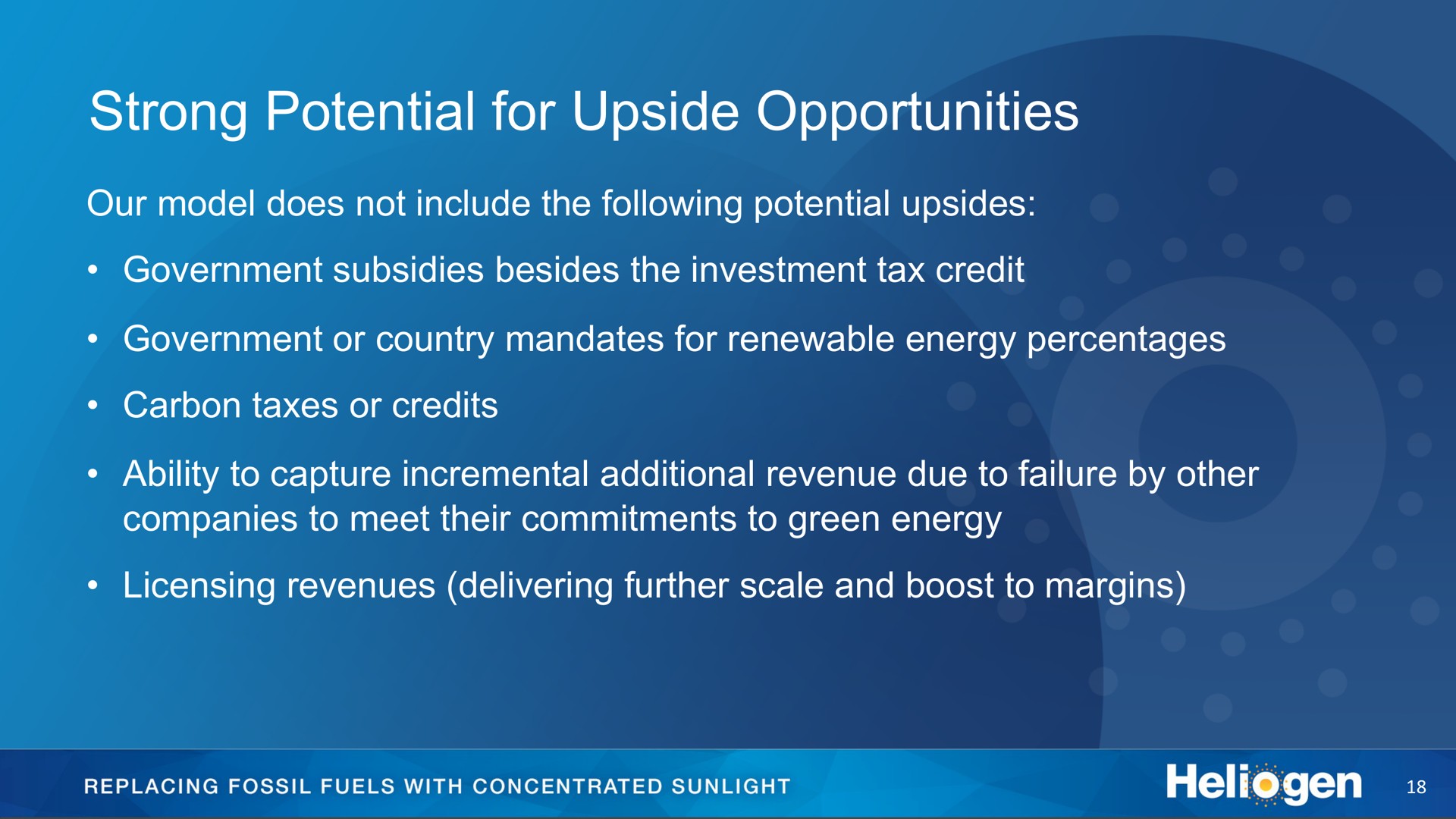 strong potential for upside opportunities our model does not include the following potential upsides government subsidies besides the investment tax credit government or country mandates for renewable energy percentages carbon taxes or credits ability to capture incremental additional revenue due to failure by other companies to meet their commitments to green energy licensing revenues delivering further scale and boost to margins replacing fossil fuels with concentrated sunlight | Heliogen