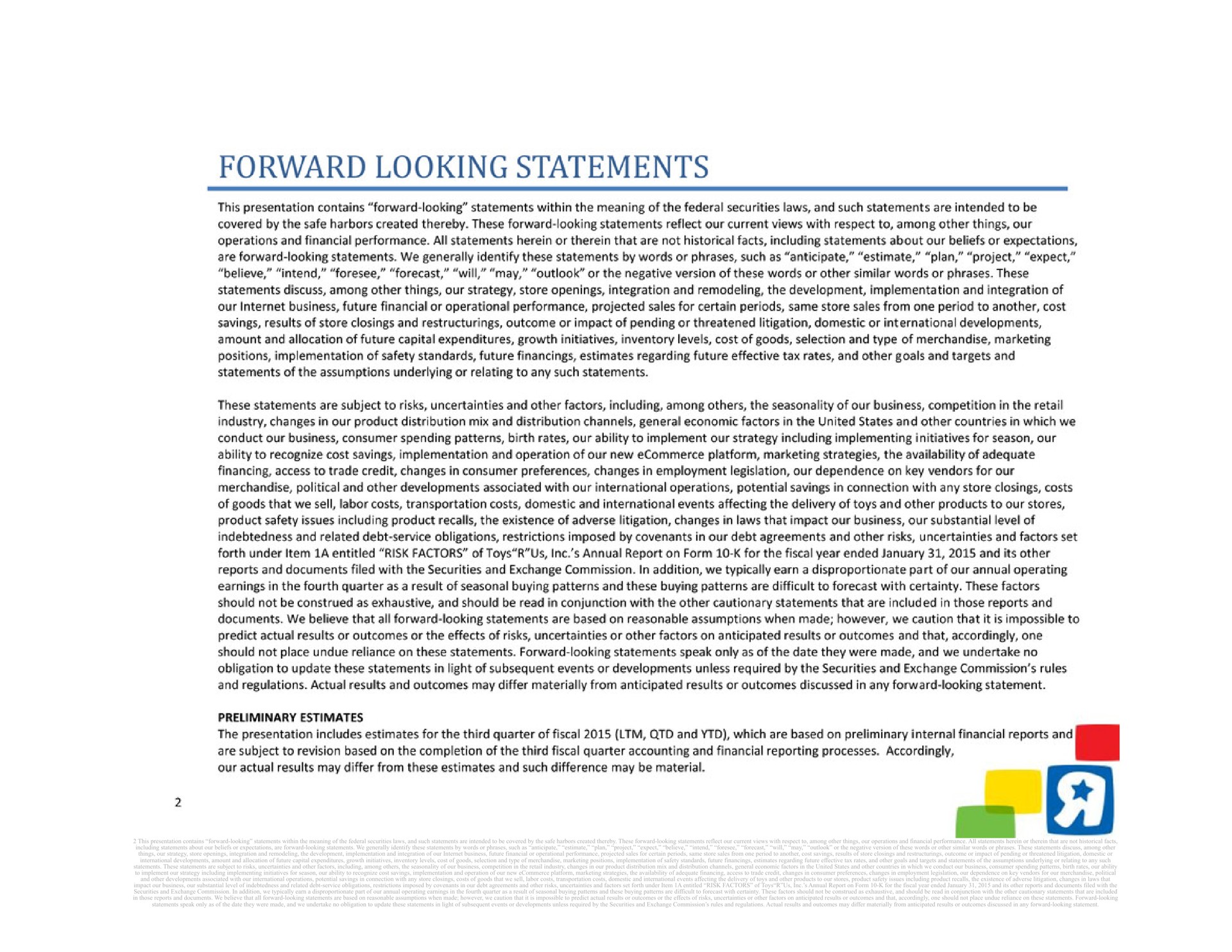 this presentation contains forward looking statements within the meaning of the federal securities laws and such statements are intended to be covered by the safe harbors created thereby these forward looking statements reflect our current views with respect to among other things our operations and financial performance all statements herein or therein that are not historical facts including statements about our beliefs or expectations are forward looking statements we generally identify these statements by words or phrases such as anticipate estimate plan project expect believe intend foresee forecast will may outlook or the negative version of these words or other similar words or phrases these statements discuss among other things our strategy store openings integration and remodeling the development implementation and integration of our business future financial or operational performance projected sales for certain periods same store sales from one period to another cost savings results of store closings and outcome or impact of pending or threatened litigation domestic or international developments amount and allocation of future capital expenditures growth initiatives inventory levels cost of goods selection and type of merchandise marketing positions implementation of safety standards future financings estimates regarding future effective tax rates and other goals and targets and statements of the assumptions underlying or relating to any such statements these statements are subject to risks uncertainties and other factors including among the seasonality of our business competition in the retail industry changes in our product distribution mix and distribution channels general economic factors in the united states and other countries in which we conduct our business consumer spending patterns birth rates our ability to implement our strategy including implementing initiatives for season our ability to recognize cost savings implementation and operation of our new platform marketing strategies the availability of adequate financing access to trade credit changes in consumer preferences changes in employment legislation our dependence on key vendors for our merchandise political and other developments associated with our international operations potential savings in connection with any store closings costs of goods that we sell labor costs transportation costs domestic and international events affecting the delivery of toys and other products to our stores product safety issues including product recalls the existence of adverse litigation changes in laws that impact our business our substantial level of indebtedness and related debt service obligations restrictions imposed by covenants in our debt agreements and other risks uncertainties and factors set forth under item a entitled risk factors of toys us annual report on form for the fiscal year ended and its other reports and documents filed with the securities and exchange commission in addition we typically earn a disproportionate part of our annual operating earnings in the fourth quarter as a result of seasonal buying patterns and these buying patterns are difficult to forecast with certainty these factors should not be construed as exhaustive and should be read in conjunction with the other cautionary statements that are included in those reports and documents we believe that all forward looking statements are based on reasonable assumptions when made however we caution that it is impossible to predict actual results or outcomes or the effects of risks uncertainties or other factors on anticipated results or outcomes and that accordingly one should not place undue reliance on these statements forward looking statements speak only as of the date they were made and we undertake no obligation to update these statements in light of subsequent events or developments unless required by the securities and exchange commission rules and regulations actual results and outcomes may differ materially from anticipated results or outcomes discussed in any forward looking statement | Toys R Us