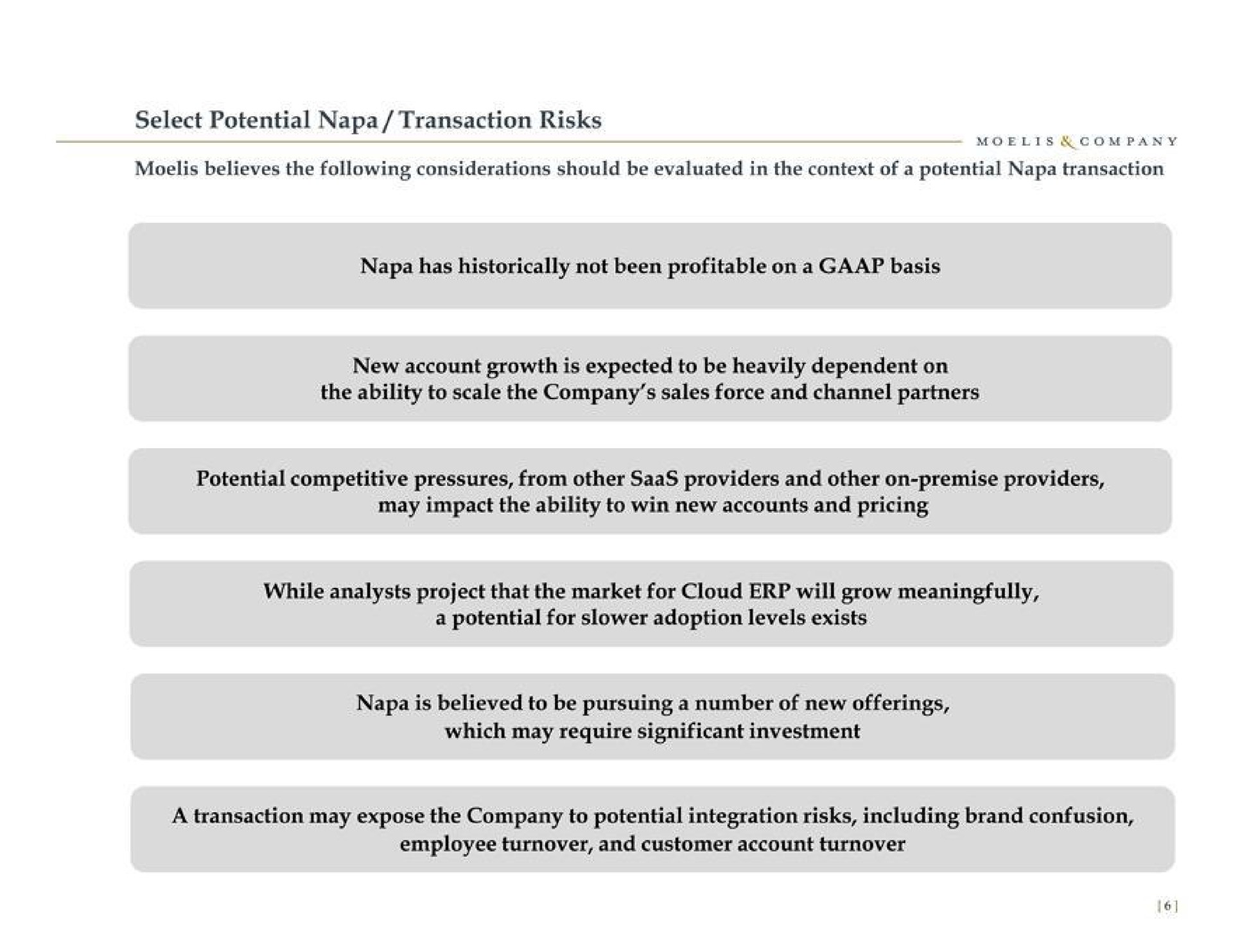 select potential napa transaction risks believes the following considerations should be evaluated in the context of a potential napa transaction napa has historically not been profitable on a basis new account growth is expected to be heavily dependent on the ability to scale the company sales force and channel partners potential competitive pressures from other providers and other on premise providers may impact the ability to win new accounts and pricing while analysts project that the market for cloud will grow meaningfully a potential for adoption levels exists napa is believed to be pursuing a number of new offerings which may require significant investment a transaction may expose the company to potential integration risks including brand confusion employee turnover and customer account turnover | Moelis & Company
