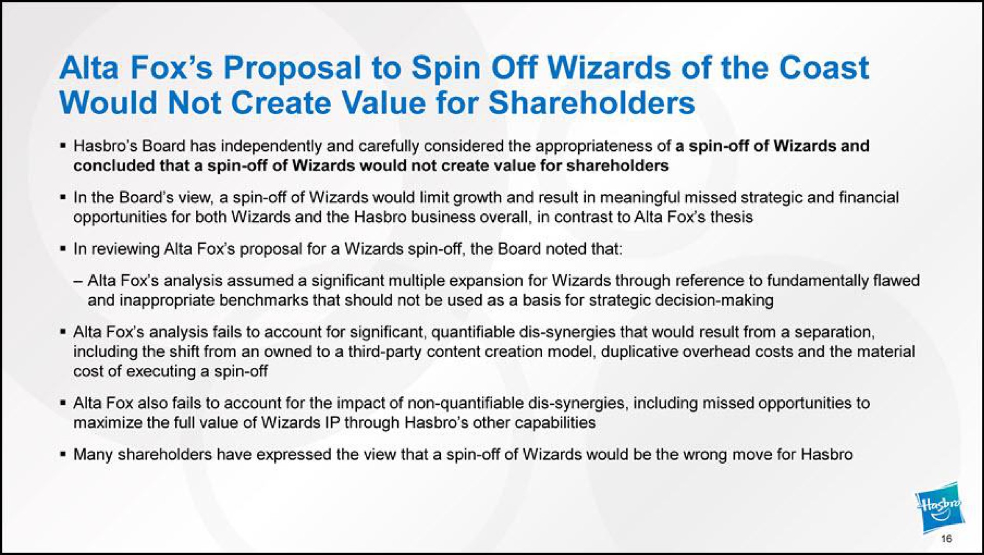 fox proposal to spin off wizards of the coast would not create value for shareholders in the board view a spin off of wizards would limit growth and result in meaningful missed strategic and financial opportunities for both wizards and the business overall in contrast to fox thesis in reviewing fox proposal for a wizards spin off the board noted that fox also fails to account for the impact of non quantifiable dis synergies including missed opportunities to maximize the full value of wizards through other capabilities | Hasbro