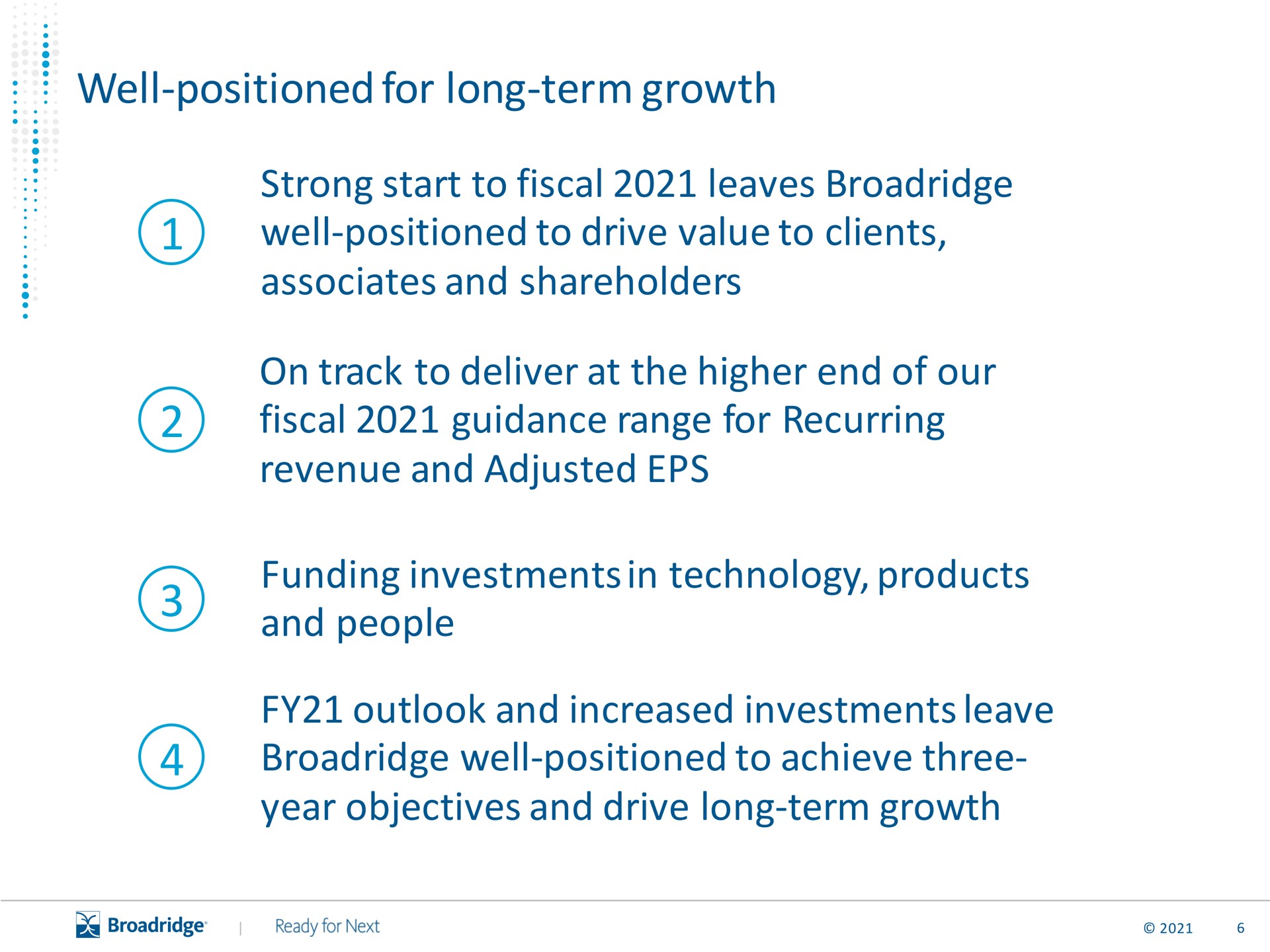 well positioned for long term growth strong start to fiscal leaves well positioned to drive value to clients associates and shareholders on track to deliver at the higher end of our fiscal guidance range for recurring revenue and adjusted funding investments in technology products and people outlook and increased investments leave well positioned to achieve three year objectives and drive long term growth a | Broadridge Financial Solutions