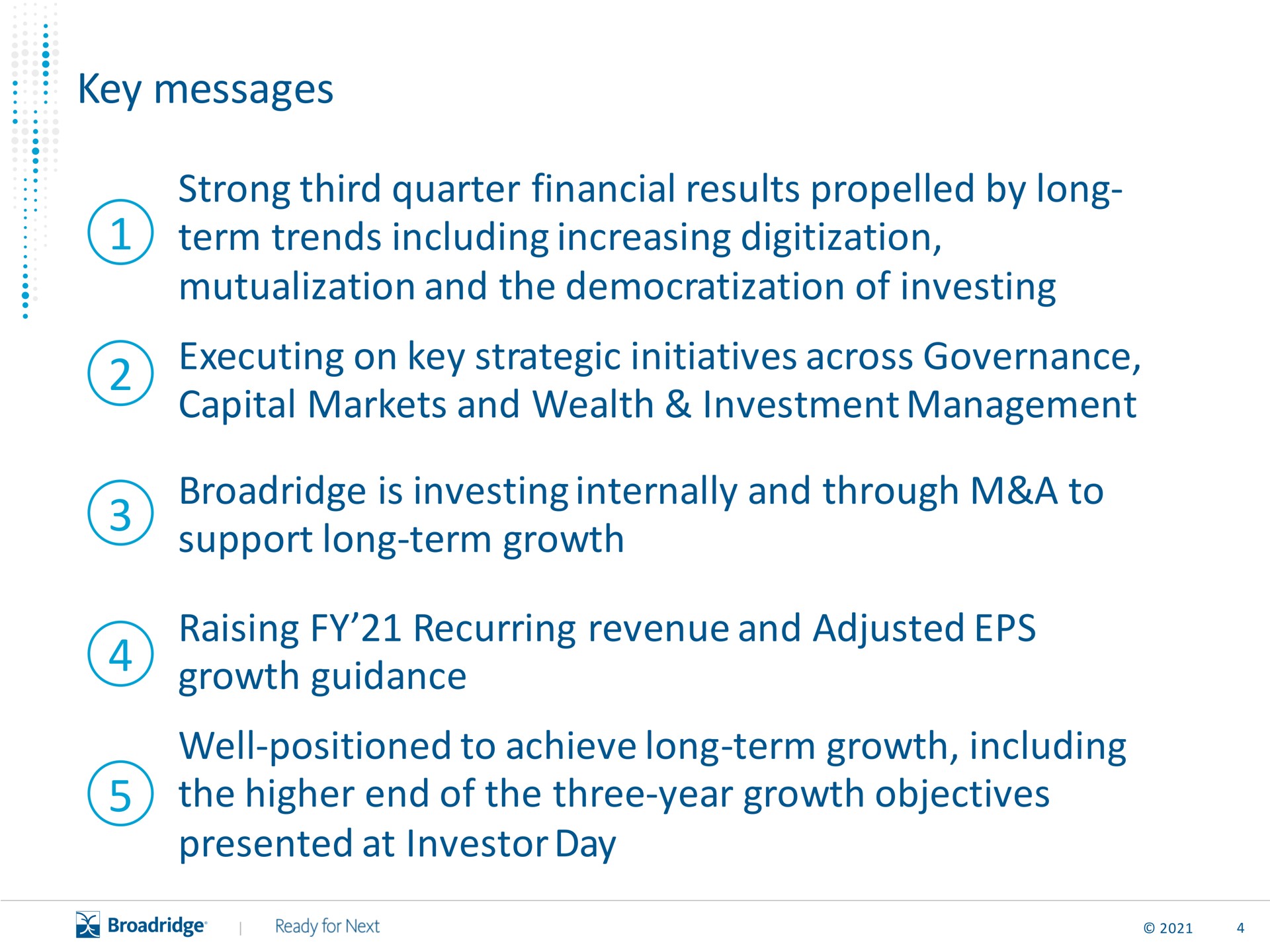 key messages strong third quarter financial results by long term trends including increasing mutualization and the democratization of investing executing on key strategic initiatives across governance capital markets and wealth investment management is investing internally and through a to support long term growth raising recurring revenue and adjusted growth guidance well positioned to achieve long term growth including the higher end of the three year growth objectives presented at investor day | Broadridge Financial Solutions