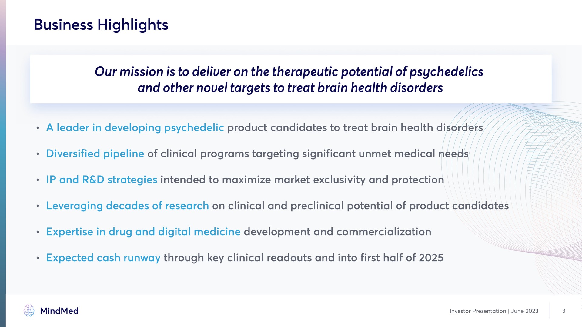 business highlights our mission is to deliver on the therapeutic potential of and other novel targets to treat brain health disorders a leader in developing product candidates to treat brain health i diversified pipeline of clinical programs targeting significant unmet medical needs and strategies intended to maximize market exclusivity and protection leveraging decades of research on clinical and preclinical potential of product candidates in drug and digital medicine development and commercialization expected cash runway through key clinical and into first half of | MindMed