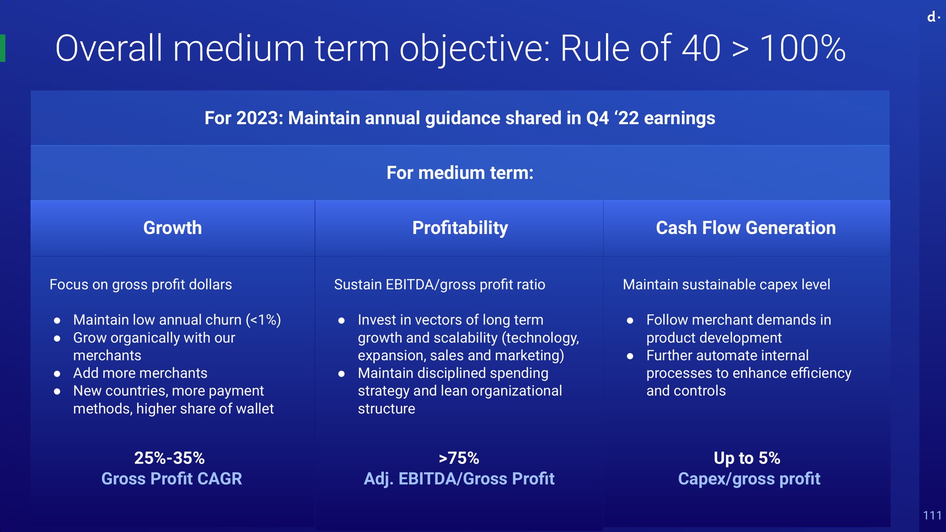 overall medium term objective rule of for maintain annual guidance shared in earnings for medium term growth pro cash flow generation focus on gross pro dollars maintain low annual churn grow organically with our merchants add more merchants new countries more payment methods higher share of wallet sustain gross pro ratio financial discipline low acquisition cost invest in vectors of long term emerging market costs net revenues growth and technology lean organization net revenues expansion sales and marketing maintain disciplined spending strategy and lean organizational structure gross pro gross pro maintain sustainable level follow merchant demands in product development further internal processes to enhance and controls we just show rile of up to gross pro profitability profit profit go efficiency profit profit profit an | dLocal