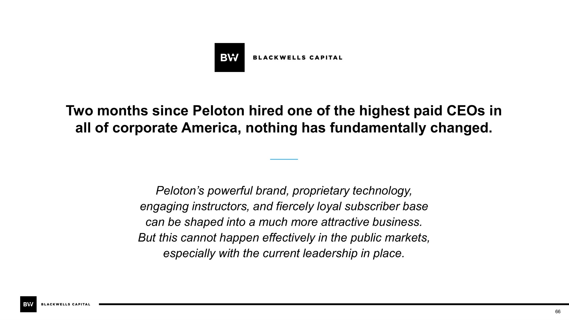 two months since peloton hired one of the highest paid in all of corporate nothing has fundamentally changed peloton powerful brand proprietary technology engaging instructors and fiercely loyal subscriber base can be shaped into a much more attractive business but this cannot happen effectively in the public markets especially with the current leadership in place | Blackwells Capital