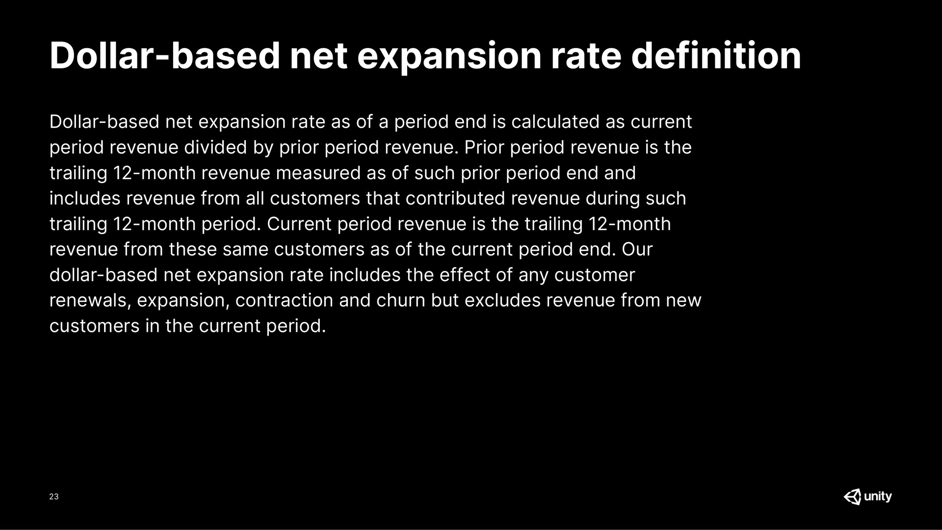 dollar based net expansion rate definition dollar based net expansion rate dollar based net expansion rate as of a period end is calculated as current period revenue divided by prior period revenue prior period revenue is the trailing month revenue measured as of such prior period end and includes revenue from all customers that contributed revenue during such trailing month period current period revenue is the trailing month revenue from these same customers as of the current period end our dollar based net expansion rate includes the effect of any customer renewals expansion contraction and churn but excludes revenue from new customers in the current period | Unity Software