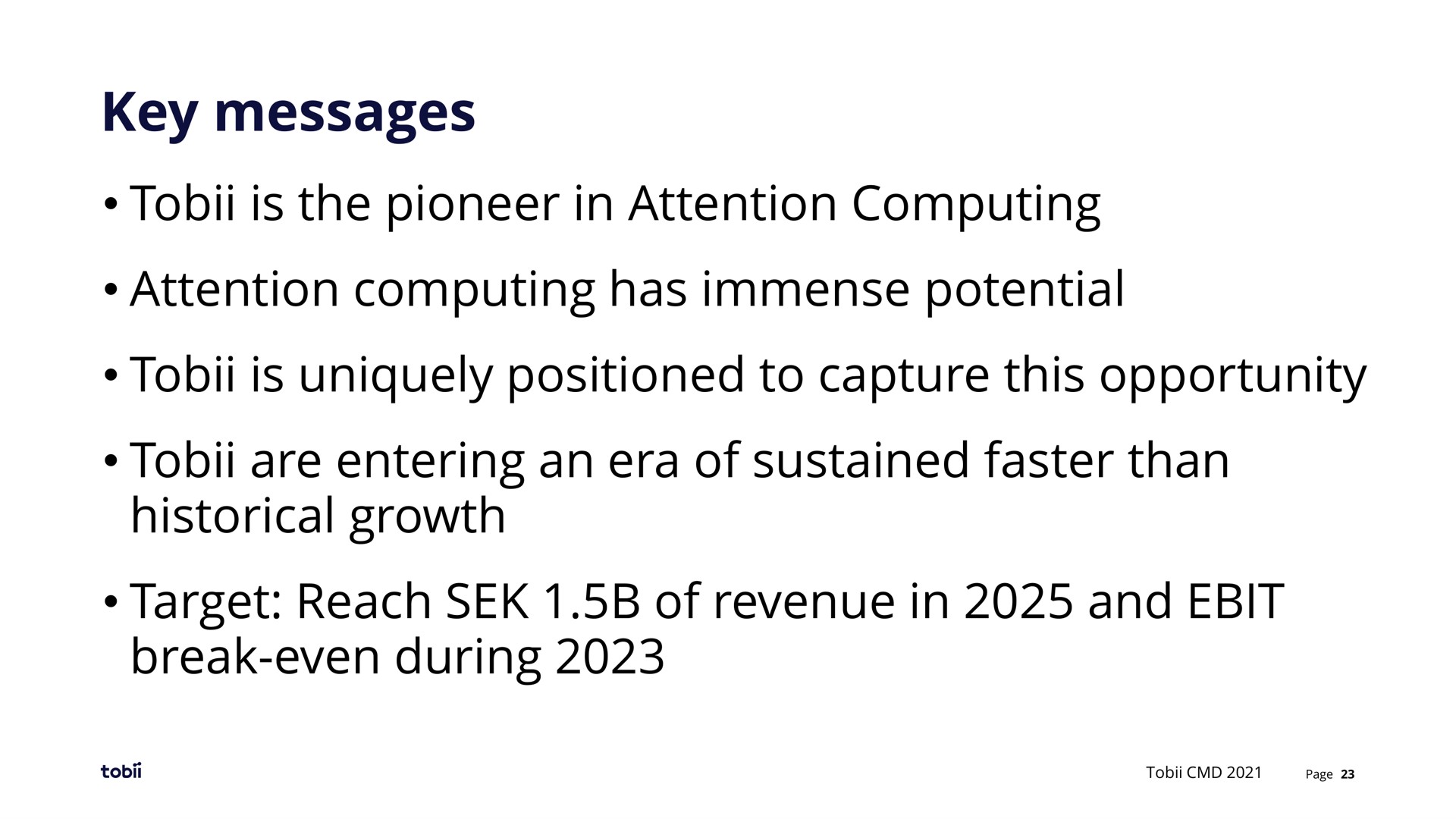 key messages is the pioneer in attention computing attention computing has immense potential is uniquely positioned to capture this opportunity are entering an era of sustained faster than historical growth target reach of revenue in and break even during | Tobii